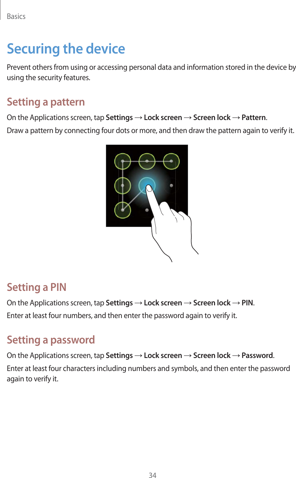 Basics34Securing the devicePrevent others from using or accessing personal data and information stored in the device by using the security features.Setting a patternOn the Applications screen, tap Settings ĺ Lock screen ĺ Screen lock ĺ Pattern.Draw a pattern by connecting four dots or more, and then draw the pattern again to verify it.Setting a PINOn the Applications screen, tap Settings ĺ Lock screen ĺ Screen lock ĺ PIN.Enter at least four numbers, and then enter the password again to verify it.Setting a passwordOn the Applications screen, tap Settings ĺ Lock screen ĺ Screen lock ĺ Password.Enter at least four characters including numbers and symbols, and then enter the password again to verify it.
