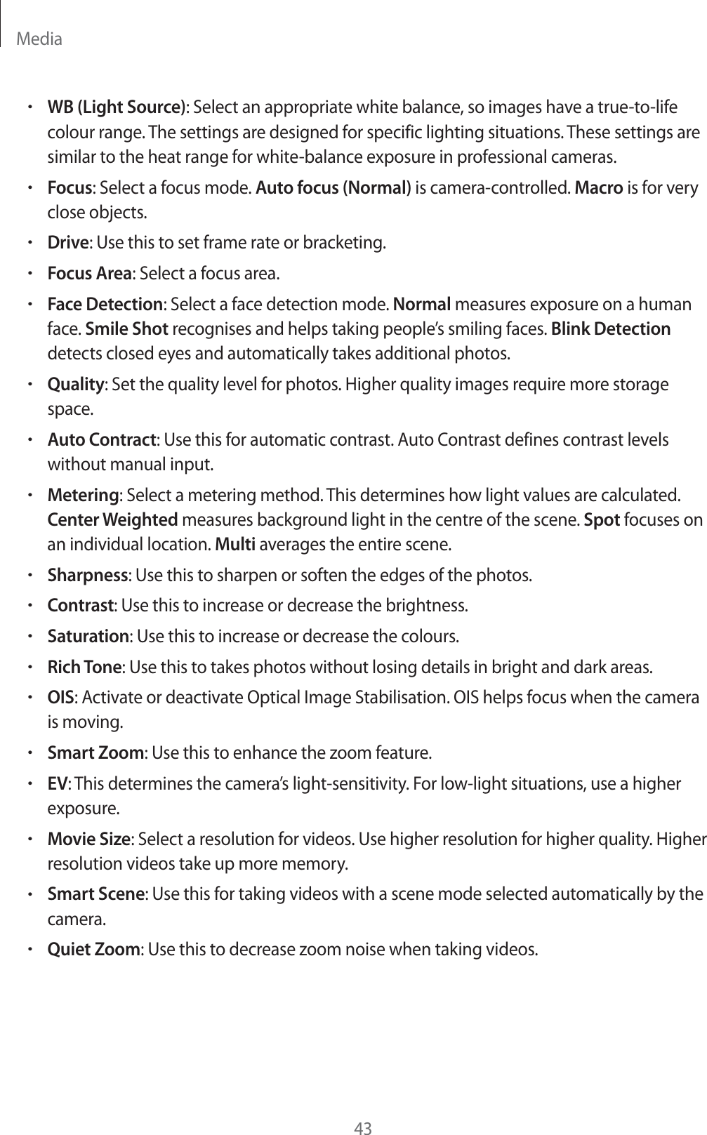 Media43rWB (Light Source): Select an appropriate white balance, so images have a true-to-life colour range. The settings are designed for specific lighting situations. These settings are similar to the heat range for white-balance exposure in professional cameras.rFocus: Select a focus mode. Auto focus (Normal) is camera-controlled. Macro is for very close objects.rDrive: Use this to set frame rate or bracketing.rFocus Area: Select a focus area.rFace Detection: Select a face detection mode. Normal measures exposure on a human face. Smile Shot recognises and helps taking people’s smiling faces. Blink Detection detects closed eyes and automatically takes additional photos.rQuality: Set the quality level for photos. Higher quality images require more storage space.rAuto Contract: Use this for automatic contrast. Auto Contrast defines contrast levels without manual input.rMetering: Select a metering method. This determines how light values are calculated. Center Weighted measures background light in the centre of the scene. Spot focuses on an individual location. Multi averages the entire scene.rSharpness: Use this to sharpen or soften the edges of the photos.rContrast: Use this to increase or decrease the brightness.rSaturation: Use this to increase or decrease the colours.rRich Tone: Use this to takes photos without losing details in bright and dark areas.rOIS: Activate or deactivate Optical Image Stabilisation. OIS helps focus when the camera is moving.rSmart Zoom: Use this to enhance the zoom feature.rEV: This determines the camera’s light-sensitivity. For low-light situations, use a higher exposure.rMovie Size: Select a resolution for videos. Use higher resolution for higher quality. Higher resolution videos take up more memory.rSmart Scene: Use this for taking videos with a scene mode selected automatically by the camera.rQuiet Zoom: Use this to decrease zoom noise when taking videos.