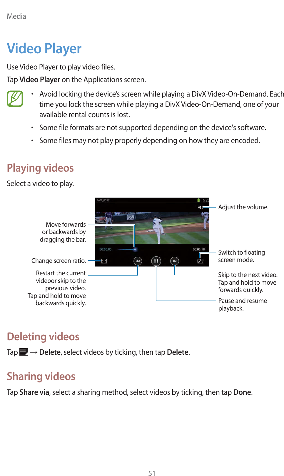 Media51Video PlayerUse Video Player to play video files.Tap Video Player on the Applications screen.rAvoid locking the device’s screen while playing a DivX Video-On-Demand. Each time you lock the screen while playing a DivX Video-On-Demand, one of your available rental counts is lost.rSome file formats are not supported depending on the device&apos;s software.rSome files may not play properly depending on how they are encoded.Playing videosSelect a video to play.Change screen ratio.Switch to floating screen mode.Restart the currentvideoor skip to theprevious video.Tap and hold to movebackwards quickly. Pause and resume playback. Skip to the next video.Tap and hold to moveforwards quickly. Adjust the volume.Move forwardsor backwards bydragging the bar.Deleting videosTap   ĺ Delete, select videos by ticking, then tap Delete.Sharing videosTap Share via, select a sharing method, select videos by ticking, then tap Done.