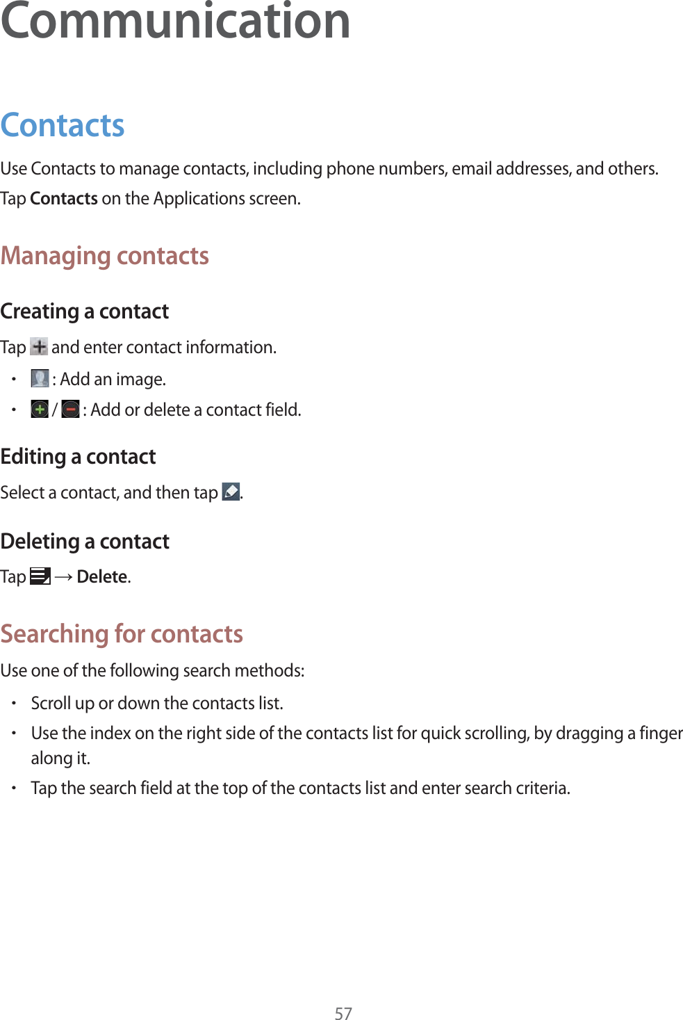 57CommunicationContactsUse Contacts to manage contacts, including phone numbers, email addresses, and others.Tap Contacts on the Applications screen.Managing contactsCreating a contactTap   and enter contact information.r: Add an image.r /  : Add or delete a contact field.Editing a contactSelect a contact, and then tap  .Deleting a contactTap   ĺ Delete.Searching for contactsUse one of the following search methods:rScroll up or down the contacts list.rUse the index on the right side of the contacts list for quick scrolling, by dragging a finger along it.rTap the search field at the top of the contacts list and enter search criteria.