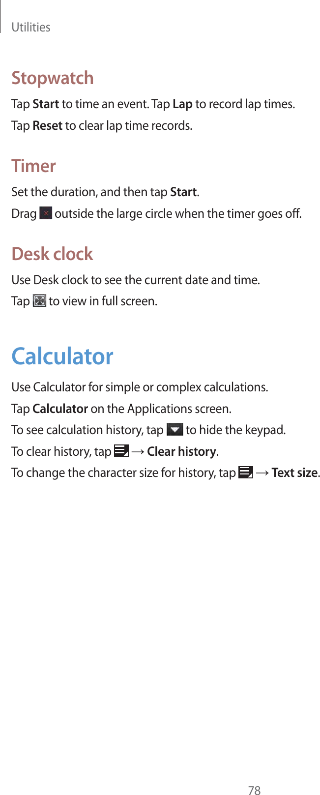 Utilities78StopwatchTap Start to time an event. Tap Lap to record lap times.Tap Reset to clear lap time records.TimerSet the duration, and then tap Start.Drag   outside the large circle when the timer goes off.Desk clockUse Desk clock to see the current date and time.Tap   to view in full screen.CalculatorUse Calculator for simple or complex calculations.Tap Calculator on the Applications screen.To see calculation history, tap   to hide the keypad. To clear history, tap   ĺ Clear history.To change the character size for history, tap   ĺ Text size.
