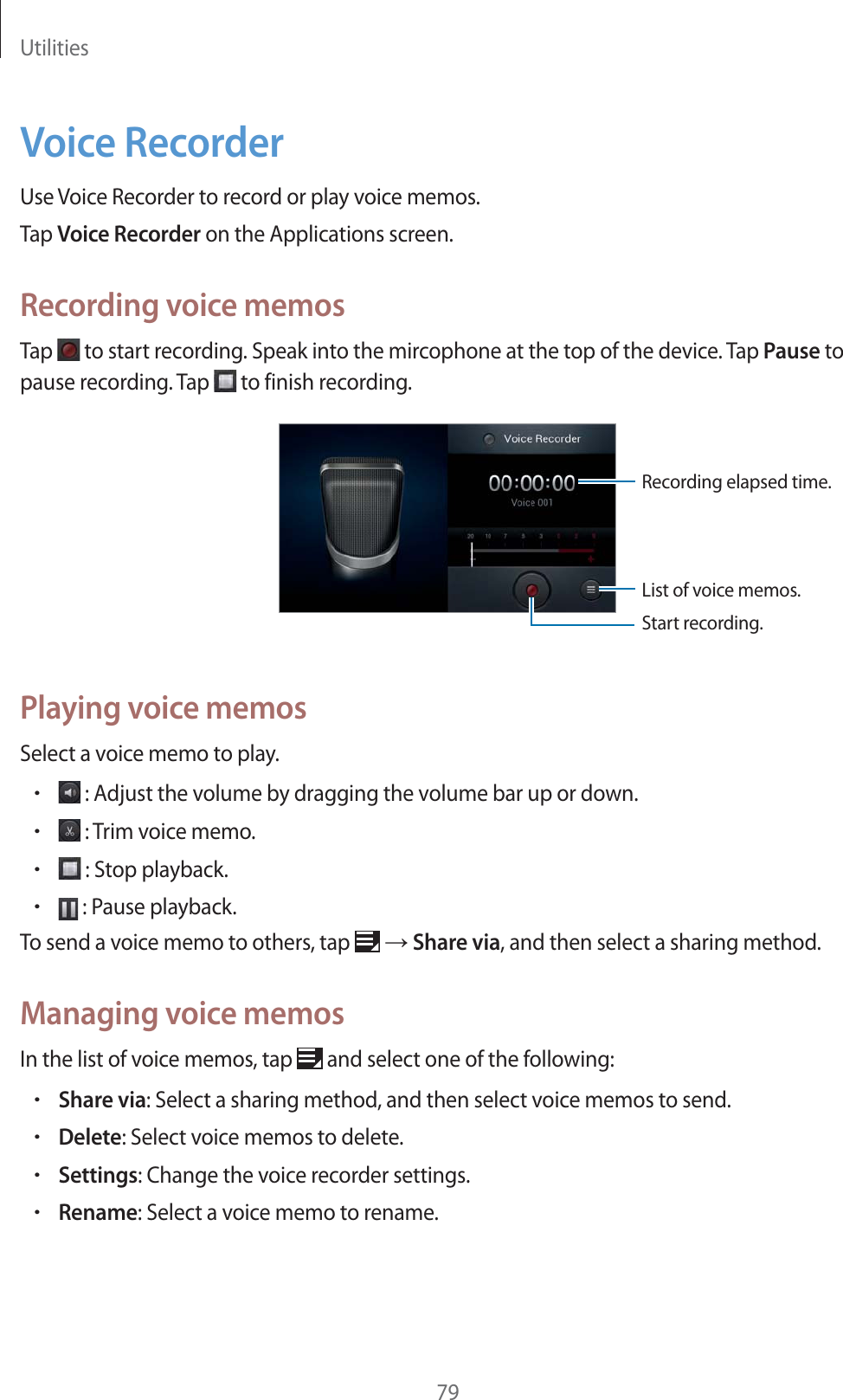 Utilities79Voice RecorderUse Voice Recorder to record or play voice memos.Tap Voice Recorder on the Applications screen.Recording voice memosTap   to start recording. Speak into the mircophone at the top of the device. Tap Pause to pause recording. Tap   to finish recording.Start recording.List of voice memos.Recording elapsed time.Playing voice memosSelect a voice memo to play.r : Adjust the volume by dragging the volume bar up or down.r : Trim voice memo.r : Stop playback.r : Pause playback.To send a voice memo to others, tap   ĺ Share via, and then select a sharing method.Managing voice memosIn the list of voice memos, tap   and select one of the following:rShare via: Select a sharing method, and then select voice memos to send.rDelete: Select voice memos to delete.rSettings: Change the voice recorder settings.rRename: Select a voice memo to rename.