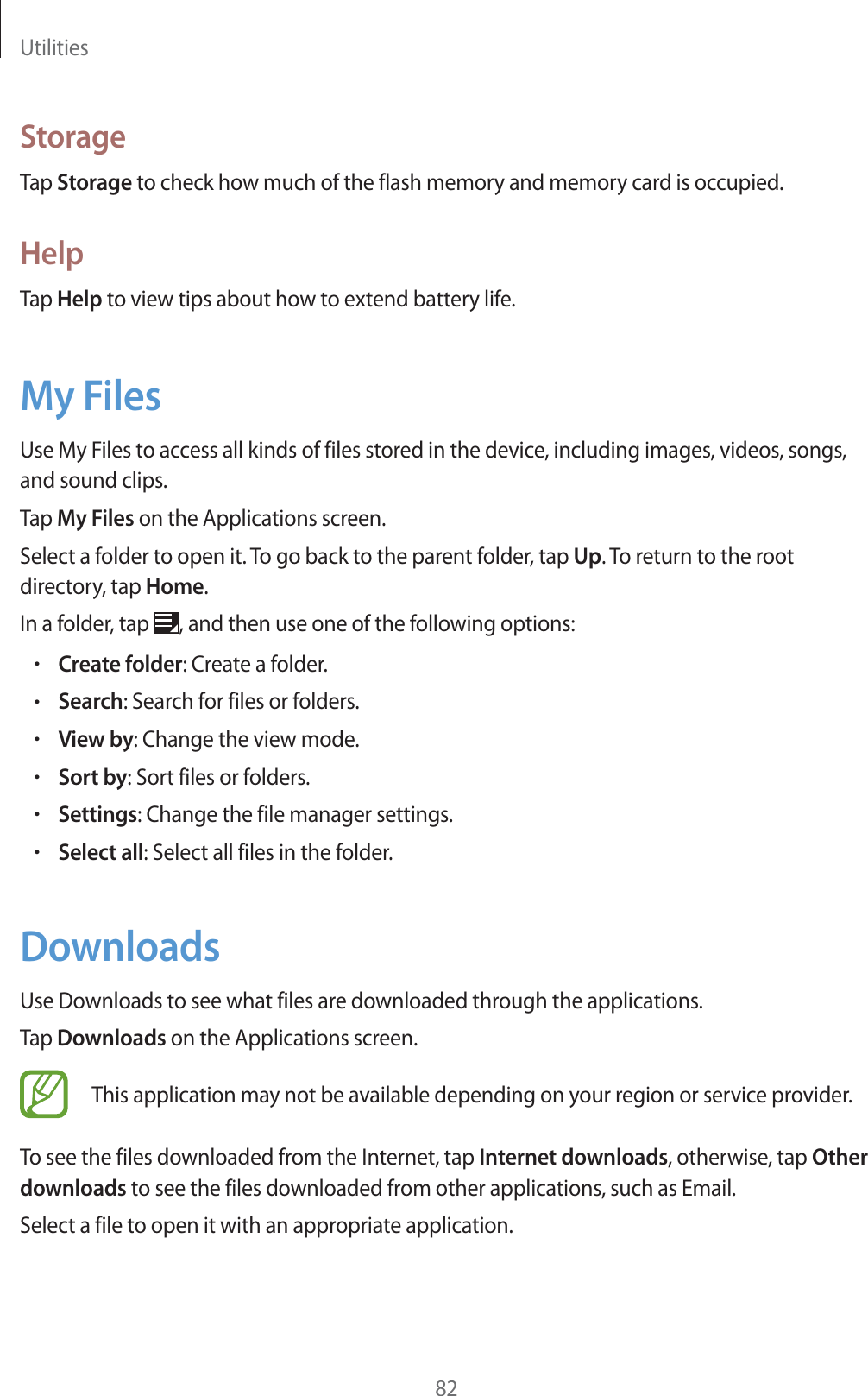 Utilities82StorageTap Storage to check how much of the flash memory and memory card is occupied.HelpTap Help to view tips about how to extend battery life.My FilesUse My Files to access all kinds of files stored in the device, including images, videos, songs, and sound clips.Tap My Files on the Applications screen.Select a folder to open it. To go back to the parent folder, tap Up. To return to the root directory, tap Home.In a folder, tap  , and then use one of the following options:rCreate folder: Create a folder.rSearch: Search for files or folders.rView by: Change the view mode.rSort by: Sort files or folders.rSettings: Change the file manager settings.rSelect all: Select all files in the folder.DownloadsUse Downloads to see what files are downloaded through the applications.Tap Downloads on the Applications screen.This application may not be available depending on your region or service provider.To see the files downloaded from the Internet, tap Internet downloads, otherwise, tap Other downloads to see the files downloaded from other applications, such as Email.Select a file to open it with an appropriate application.