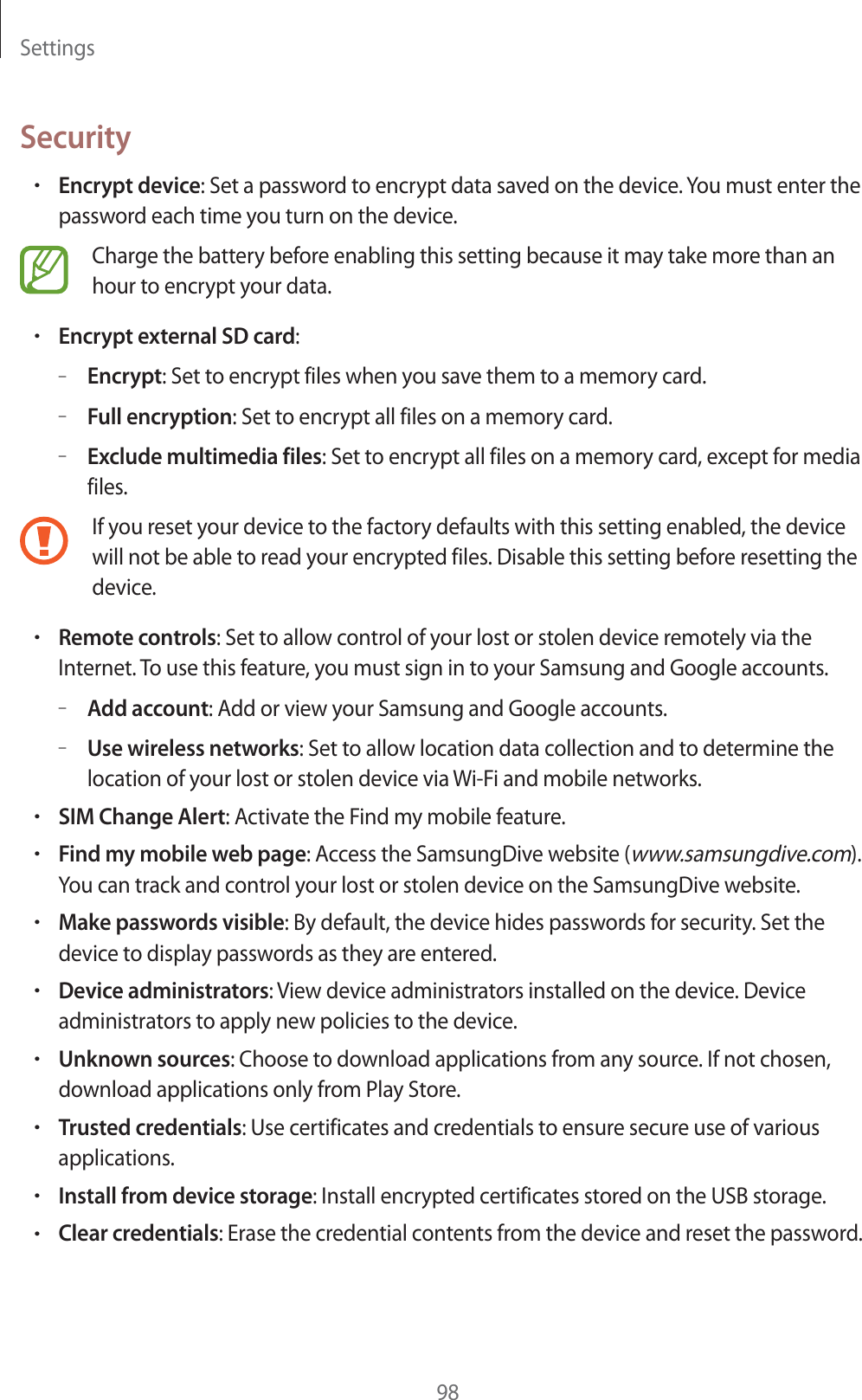 Settings98SecurityrEncrypt device: Set a password to encrypt data saved on the device. You must enter the password each time you turn on the device.Charge the battery before enabling this setting because it may take more than an hour to encrypt your data.rEncrypt external SD card:–Encrypt: Set to encrypt files when you save them to a memory card.–Full encryption: Set to encrypt all files on a memory card.–Exclude multimedia files: Set to encrypt all files on a memory card, except for media files.If you reset your device to the factory defaults with this setting enabled, the device will not be able to read your encrypted files. Disable this setting before resetting the device.rRemote controls: Set to allow control of your lost or stolen device remotely via the Internet. To use this feature, you must sign in to your Samsung and Google accounts.–Add account: Add or view your Samsung and Google accounts.–Use wireless networks: Set to allow location data collection and to determine the location of your lost or stolen device via Wi-Fi and mobile networks.rSIM Change Alert: Activate the Find my mobile feature.rFind my mobile web page: Access the SamsungDive website (www.samsungdive.com). You can track and control your lost or stolen device on the SamsungDive website.rMake passwords visible: By default, the device hides passwords for security. Set the device to display passwords as they are entered.rDevice administrators: View device administrators installed on the device. Device administrators to apply new policies to the device.rUnknown sources: Choose to download applications from any source. If not chosen, download applications only from Play Store.rTrusted credentials: Use certificates and credentials to ensure secure use of various applications.rInstall from device storage: Install encrypted certificates stored on the USB storage.rClear credentials: Erase the credential contents from the device and reset the password.