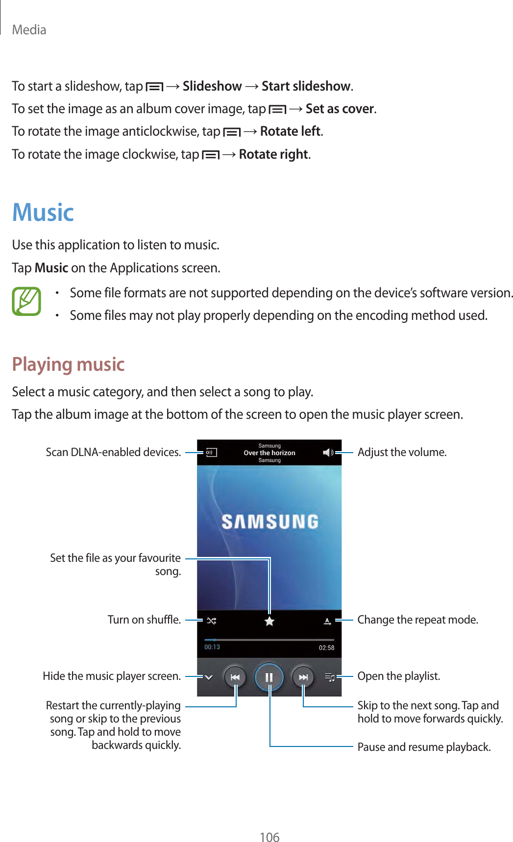 Media106To start a slideshow, tap   ĺ Slideshow ĺ Start slideshow.To set the image as an album cover image, tap   ĺ Set as cover.To rotate the image anticlockwise, tap   ĺ Rotate left.To rotate the image clockwise, tap   ĺ Rotate right.MusicUse this application to listen to music.Tap Music on the Applications screen.rSome file formats are not supported depending on the device’s software version.rSome files may not play properly depending on the encoding method used.Playing musicSelect a music category, and then select a song to play.Tap the album image at the bottom of the screen to open the music player screen.Skip to the next song. Tap and hold to move forwards quickly.Pause and resume playback.Adjust the volume.Open the playlist.Change the repeat mode.Restart the currently-playing song or skip to the previous song. Tap and hold to move backwards quickly.Turn on shuffle.Hide the music player screen.Scan DLNA-enabled devices.Set the file as your favourite song.
