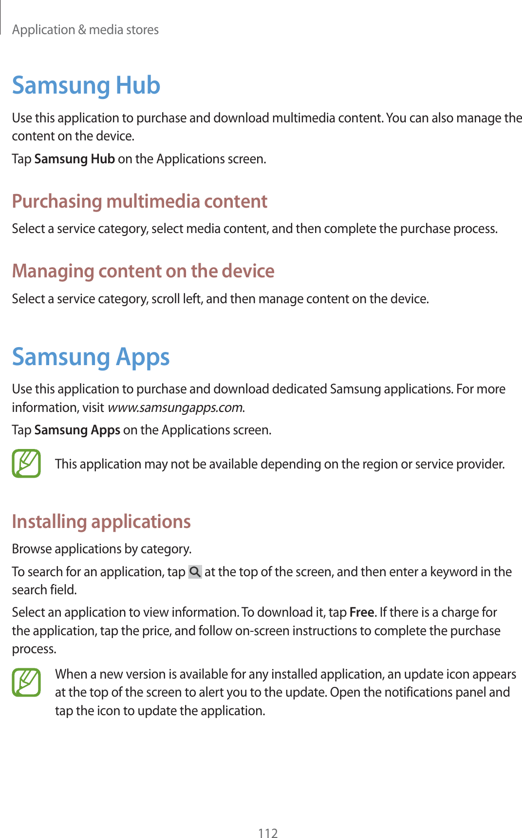 Application &amp; media stores112Samsung HubUse this application to purchase and download multimedia content. You can also manage the content on the device.Tap Samsung Hub on the Applications screen.Purchasing multimedia contentSelect a service category, select media content, and then complete the purchase process.Managing content on the deviceSelect a service category, scroll left, and then manage content on the device.Samsung AppsUse this application to purchase and download dedicated Samsung applications. For more information, visit www.samsungapps.com.Tap Samsung Apps on the Applications screen.This application may not be available depending on the region or service provider.Installing applicationsBrowse applications by category.To search for an application, tap   at the top of the screen, and then enter a keyword in the search field.Select an application to view information. To download it, tap Free. If there is a charge for the application, tap the price, and follow on-screen instructions to complete the purchase process.When a new version is available for any installed application, an update icon appears at the top of the screen to alert you to the update. Open the notifications panel and tap the icon to update the application.