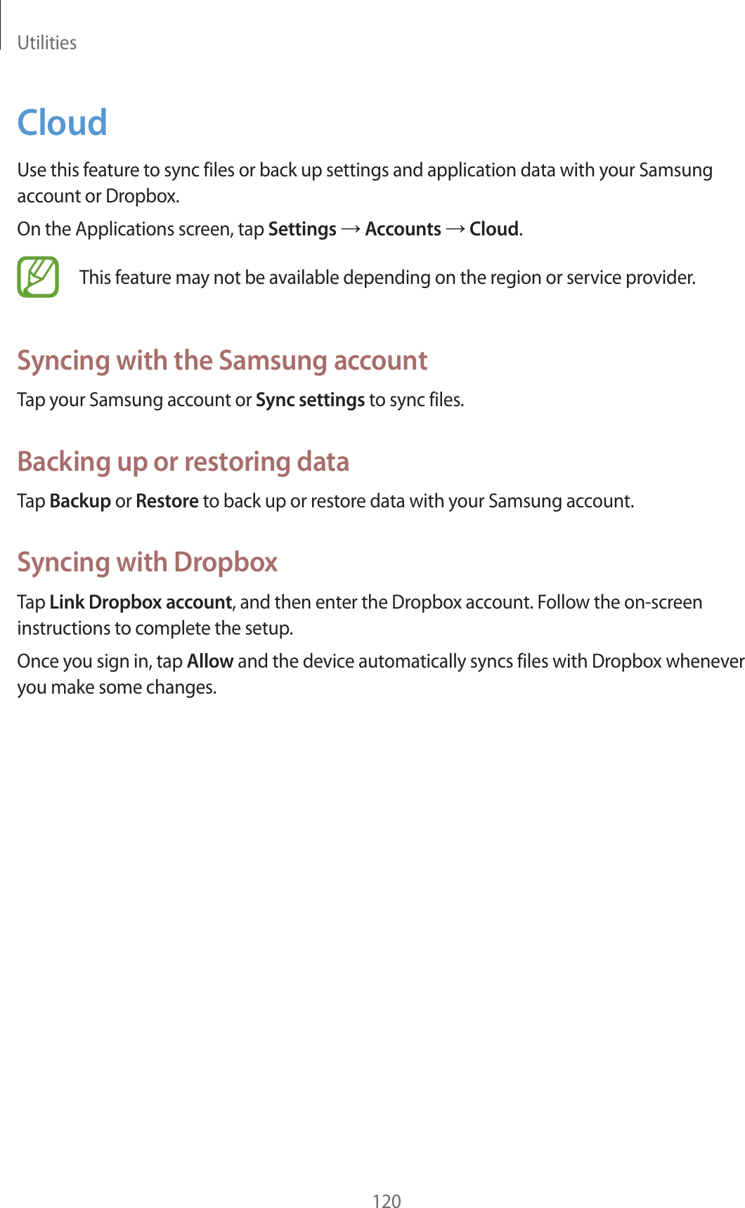 Utilities120CloudUse this feature to sync files or back up settings and application data with your Samsung account or Dropbox.On the Applications screen, tap Settings ĺ Accounts ĺ Cloud.This feature may not be available depending on the region or service provider.Syncing with the Samsung accountTap your Samsung account or Sync settings to sync files.Backing up or restoring dataTap Backup or Restore to back up or restore data with your Samsung account.Syncing with DropboxTap Link Dropbox account, and then enter the Dropbox account. Follow the on-screen instructions to complete the setup.Once you sign in, tap Allow and the device automatically syncs files with Dropbox whenever you make some changes.