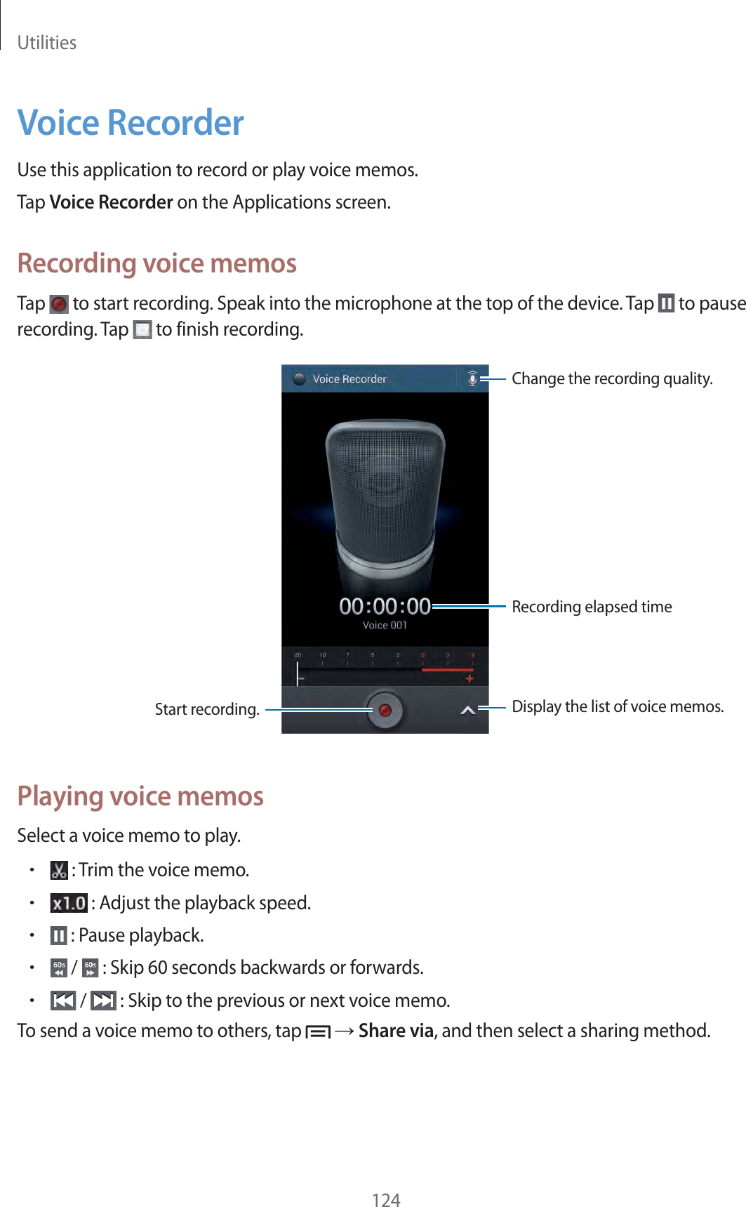 Utilities124Voice RecorderUse this application to record or play voice memos.Tap Voice Recorder on the Applications screen.Recording voice memosTap   to start recording. Speak into the microphone at the top of the device. Tap   to pause recording. Tap   to finish recording.Recording elapsed timeDisplay the list of voice memos.Start recording.Change the recording quality.Playing voice memosSelect a voice memo to play.r : Trim the voice memo.r : Adjust the playback speed.r : Pause playback.r /   : Skip 60 seconds backwards or forwards.r /   : Skip to the previous or next voice memo.To send a voice memo to others, tap   ĺ Share via, and then select a sharing method.