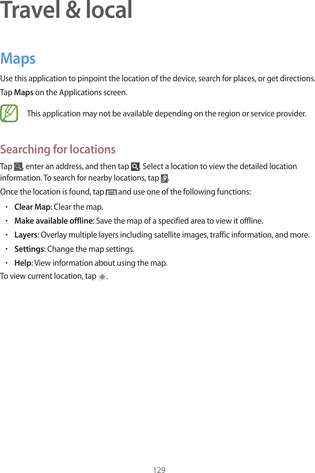 129Travel &amp; localMapsUse this application to pinpoint the location of the device, search for places, or get directions.Tap Maps on the Applications screen.This application may not be available depending on the region or service provider.Searching for locationsTap  , enter an address, and then tap  . Select a location to view the detailed location information. To search for nearby locations, tap  .Once the location is found, tap   and use one of the following functions:rClear Map: Clear the map.rMake available offline: Save the map of a specified area to view it offline.rLayers: Overlay multiple layers including satellite images, traffic information, and more.rSettings: Change the map settings.rHelp: View information about using the map.To view current location, tap  .