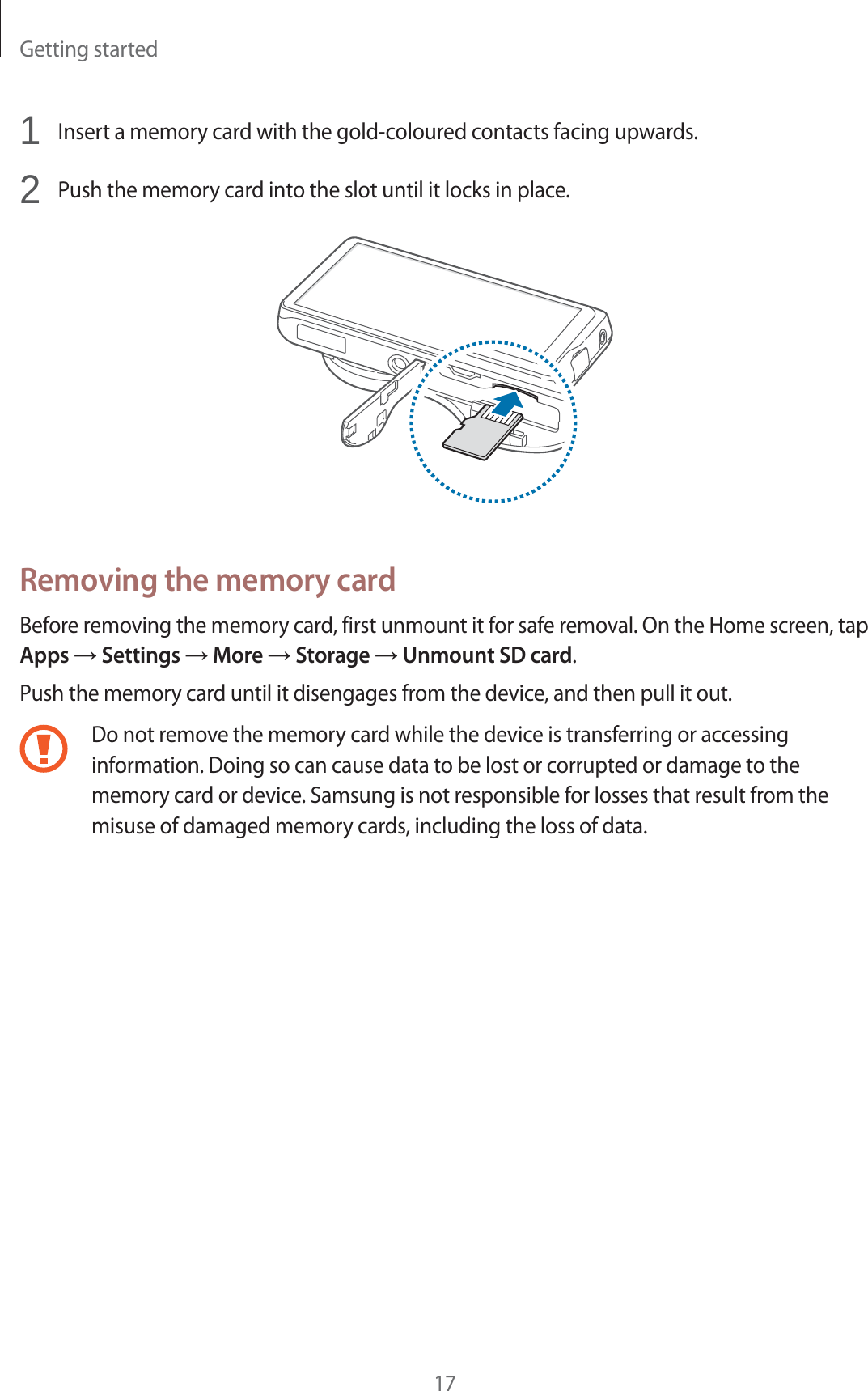 Getting started171Insert a memory card with the gold-coloured contacts facing upwards.2Push the memory card into the slot until it locks in place.Removing the memory cardBefore removing the memory card, first unmount it for safe removal. On the Home screen, tap Apps ĺ Settings ĺ More ĺ Storage ĺ Unmount SD card.Push the memory card until it disengages from the device, and then pull it out.Do not remove the memory card while the device is transferring or accessing information. Doing so can cause data to be lost or corrupted or damage to the memory card or device. Samsung is not responsible for losses that result from the misuse of damaged memory cards, including the loss of data.