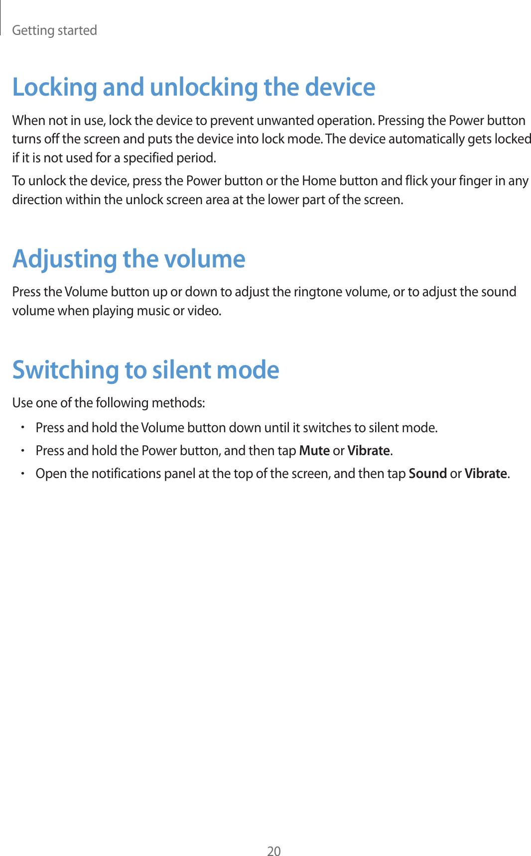 Getting started20Locking and unlocking the deviceWhen not in use, lock the device to prevent unwanted operation. Pressing the Power button turns off the screen and puts the device into lock mode. The device automatically gets locked if it is not used for a specified period.To unlock the device, press the Power button or the Home button and flick your finger in any direction within the unlock screen area at the lower part of the screen.Adjusting the volumePress the Volume button up or down to adjust the ringtone volume, or to adjust the sound volume when playing music or video.Switching to silent modeUse one of the following methods:rPress and hold the Volume button down until it switches to silent mode.rPress and hold the Power button, and then tap Mute or Vibrate.rOpen the notifications panel at the top of the screen, and then tap Sound or Vibrate.