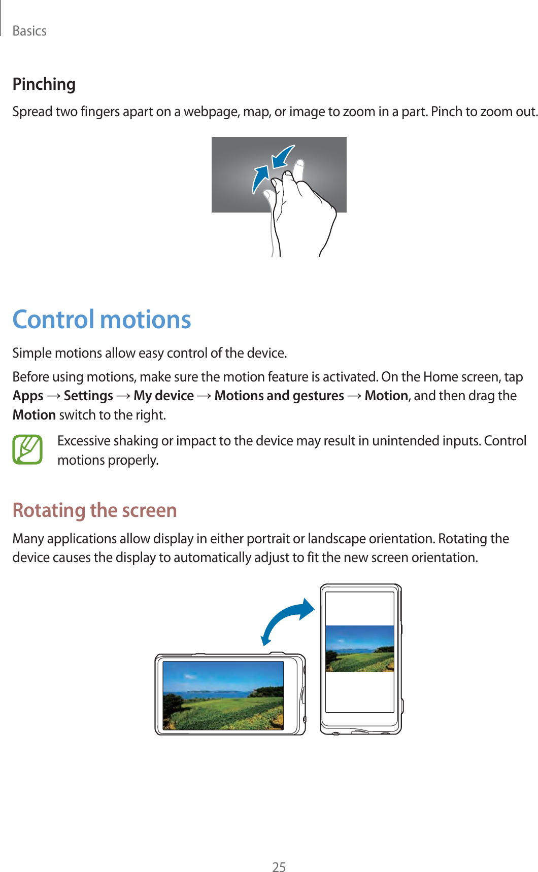 Basics25PinchingSpread two fingers apart on a webpage, map, or image to zoom in a part. Pinch to zoom out.Control motionsSimple motions allow easy control of the device.Before using motions, make sure the motion feature is activated. On the Home screen, tap Apps ĺ Settings ĺ My device ĺ Motions and gestures ĺ Motion, and then drag the Motion switch to the right.Excessive shaking or impact to the device may result in unintended inputs. Control motions properly.Rotating the screenMany applications allow display in either portrait or landscape orientation. Rotating the device causes the display to automatically adjust to fit the new screen orientation.