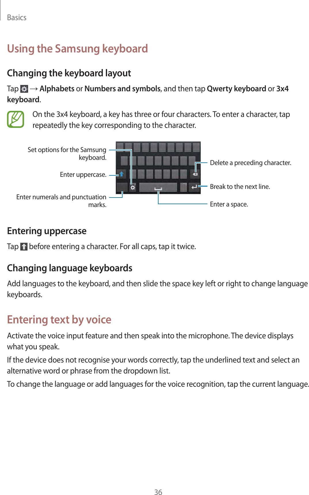 Basics36Using the Samsung keyboardChanging the keyboard layoutTap   ĺ Alphabets or Numbers and symbols, and then tap Qwerty keyboard or 3x4 keyboard.On the 3x4 keyboard, a key has three or four characters. To enter a character, tap repeatedly the key corresponding to the character.Break to the next line.Delete a preceding character.Enter numerals and punctuation marks.Enter uppercase.Set options for the Samsung keyboard.Enter a space.Entering uppercaseTap   before entering a character. For all caps, tap it twice.Changing language keyboardsAdd languages to the keyboard, and then slide the space key left or right to change language keyboards.Entering text by voiceActivate the voice input feature and then speak into the microphone. The device displays what you speak.If the device does not recognise your words correctly, tap the underlined text and select an alternative word or phrase from the dropdown list.To change the language or add languages for the voice recognition, tap the current language.
