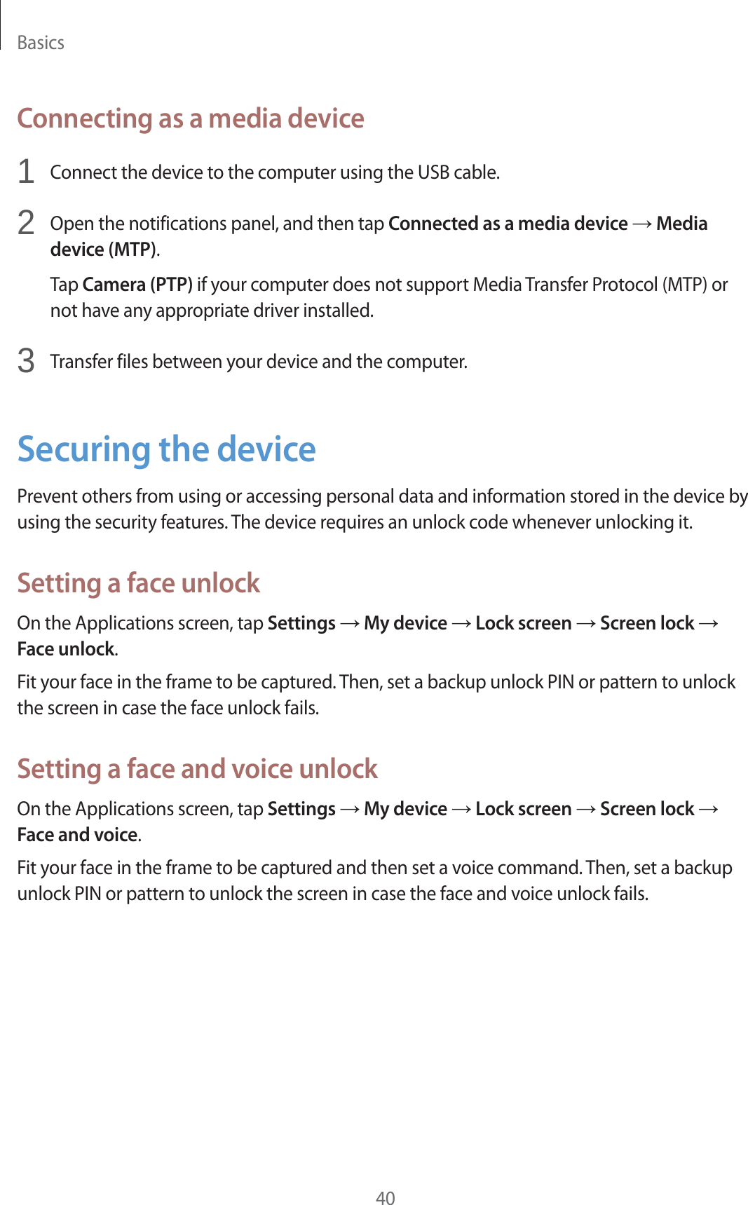Basics40Connecting as a media device1Connect the device to the computer using the USB cable.2Open the notifications panel, and then tap Connected as a media device ĺ Media device (MTP).Tap Camera (PTP) if your computer does not support Media Transfer Protocol (MTP) or not have any appropriate driver installed.3Transfer files between your device and the computer.Securing the devicePrevent others from using or accessing personal data and information stored in the device by using the security features. The device requires an unlock code whenever unlocking it.Setting a face unlockOn the Applications screen, tap Settings ĺ My device ĺ Lock screen ĺ Screen lock ĺ Face unlock.Fit your face in the frame to be captured. Then, set a backup unlock PIN or pattern to unlock the screen in case the face unlock fails.Setting a face and voice unlockOn the Applications screen, tap Settings ĺ My device ĺ Lock screen ĺ Screen lock ĺ Face and voice.Fit your face in the frame to be captured and then set a voice command. Then, set a backup unlock PIN or pattern to unlock the screen in case the face and voice unlock fails.