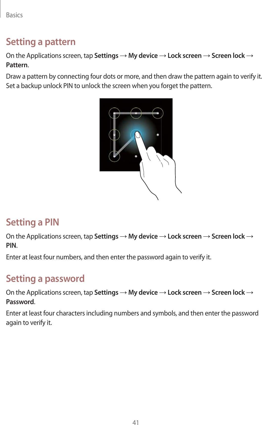 Basics41Setting a patternOn the Applications screen, tap Settings ĺ My device ĺ Lock screen ĺ Screen lock ĺ Pattern.Draw a pattern by connecting four dots or more, and then draw the pattern again to verify it. Set a backup unlock PIN to unlock the screen when you forget the pattern.Setting a PINOn the Applications screen, tap Settings ĺ My device ĺ Lock screen ĺ Screen lock ĺ PIN.Enter at least four numbers, and then enter the password again to verify it.Setting a passwordOn the Applications screen, tap Settings ĺ My device ĺ Lock screen ĺ Screen lock ĺ Password.Enter at least four characters including numbers and symbols, and then enter the password again to verify it.