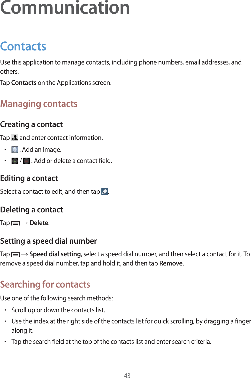 43CommunicationContactsUse this application to manage contacts, including phone numbers, email addresses, and others.Tap Contacts on the Applications screen.Managing contactsCreating a contactTap   and enter contact information.r : Add an image.r /   : Add or delete a contact field.Editing a contactSelect a contact to edit, and then tap  .Deleting a contactTap   ĺ Delete.Setting a speed dial numberTap   ĺ Speed dial setting, select a speed dial number, and then select a contact for it. To remove a speed dial number, tap and hold it, and then tap Remove.Searching for contactsUse one of the following search methods:rScroll up or down the contacts list.rUse the index at the right side of the contacts list for quick scrolling, by dragging a finger along it.rTap the search field at the top of the contacts list and enter search criteria.