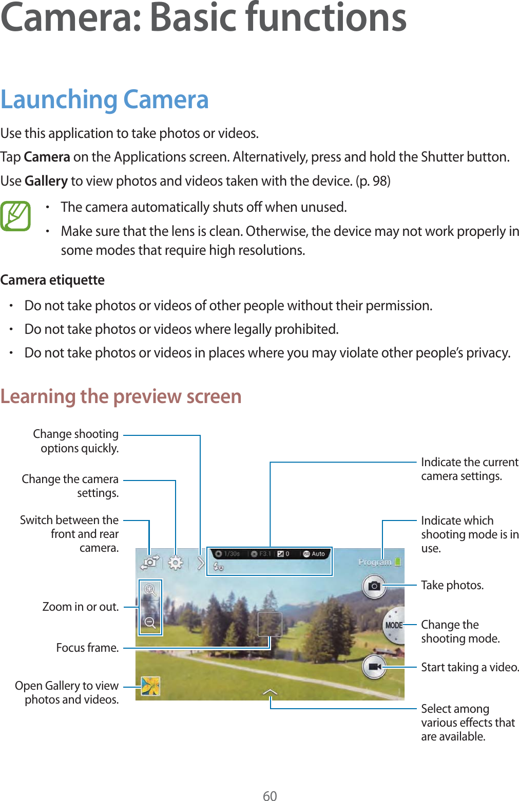 60Camera: Basic functionsLaunching CameraUse this application to take photos or videos.Tap Camera on the Applications screen. Alternatively, press and hold the Shutter button.Use Gallery to view photos and videos taken with the device. (p. 98)rThe camera automatically shuts off when unused.rMake sure that the lens is clean. Otherwise, the device may not work properly in some modes that require high resolutions.Camera etiquetterDo not take photos or videos of other people without their permission.rDo not take photos or videos where legally prohibited.rDo not take photos or videos in places where you may violate other people’s privacy.Learning the preview screenIndicate which shooting mode is in use.Indicate the current camera settings.Change the shooting mode.Start taking a video.Take photos.Focus frame.Switch between the front and rear camera.Zoom in or out.Open Gallery to view photos and videos.Change shooting options quickly.Change the camera settings.Select among various effects that are available.