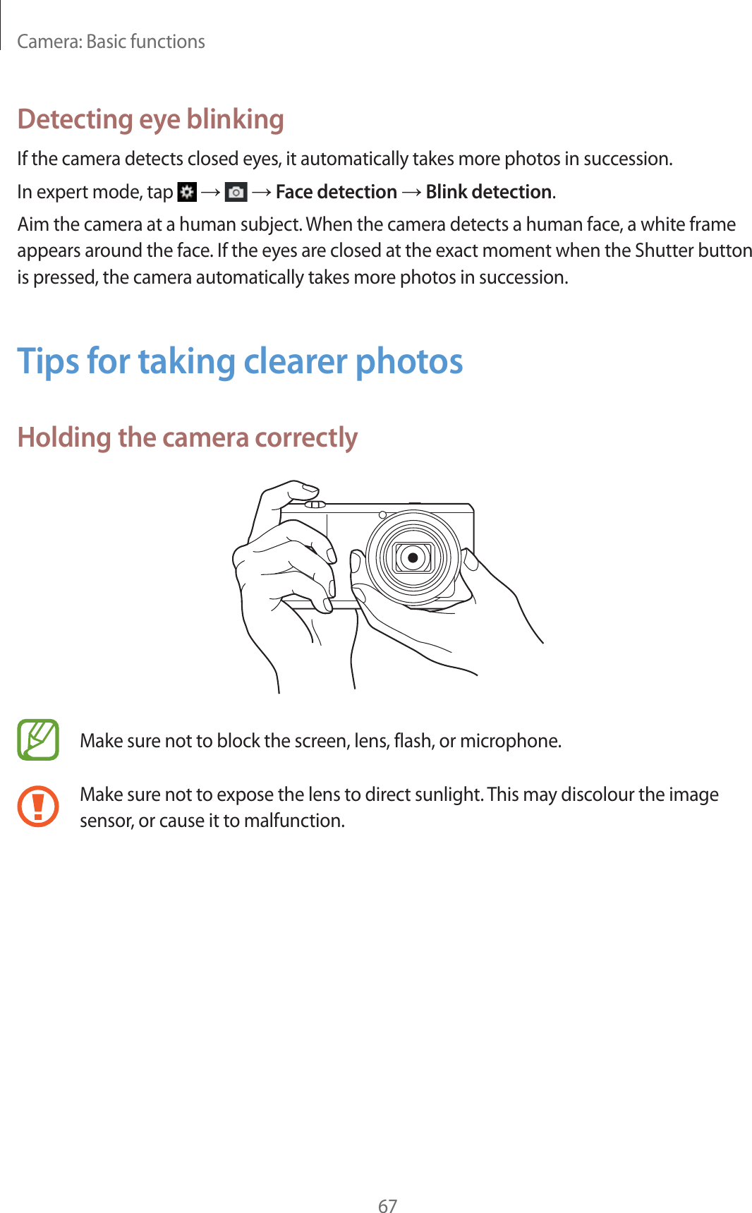 Camera: Basic functions67Detecting eye blinkingIf the camera detects closed eyes, it automatically takes more photos in succession.In expert mode, tap   ĺ   ĺ Face detection ĺ Blink detection.Aim the camera at a human subject. When the camera detects a human face, a white frame appears around the face. If the eyes are closed at the exact moment when the Shutter button is pressed, the camera automatically takes more photos in succession.Tips for taking clearer photosHolding the camera correctlyMake sure not to block the screen, lens, flash, or microphone.Make sure not to expose the lens to direct sunlight. This may discolour the image sensor, or cause it to malfunction.