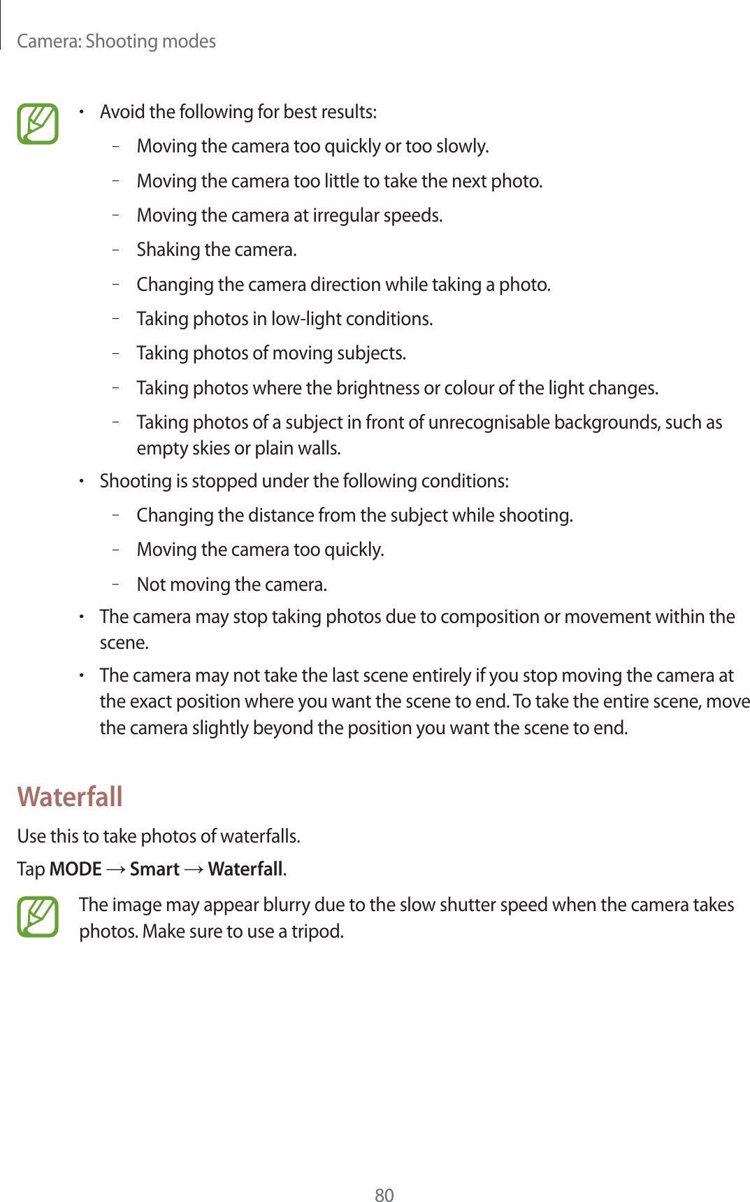 Camera: Shooting modes80rAvoid the following for best results:–Moving the camera too quickly or too slowly.–Moving the camera too little to take the next photo.–Moving the camera at irregular speeds.–Shaking the camera.–Changing the camera direction while taking a photo.–Taking photos in low-light conditions.–Taking photos of moving subjects.–Taking photos where the brightness or colour of the light changes.–Taking photos of a subject in front of unrecognisable backgrounds, such as empty skies or plain walls.rShooting is stopped under the following conditions:–Changing the distance from the subject while shooting.–Moving the camera too quickly.–Not moving the camera.rThe camera may stop taking photos due to composition or movement within the scene.rThe camera may not take the last scene entirely if you stop moving the camera at the exact position where you want the scene to end. To take the entire scene, move the camera slightly beyond the position you want the scene to end.WaterfallUse this to take photos of waterfalls.Tap MODE ĺ Smart ĺ Waterfall.The image may appear blurry due to the slow shutter speed when the camera takes photos. Make sure to use a tripod.