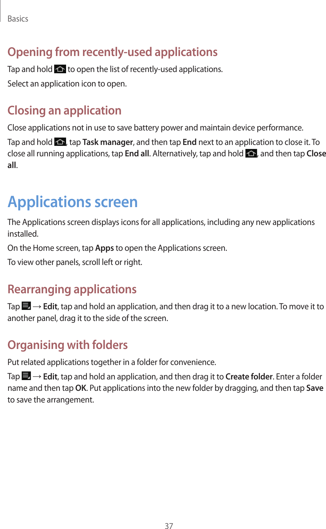 Basics37Opening from recently-used applicationsTap and hold   to open the list of recently-used applications.Select an application icon to open.Closing an applicationClose applications not in use to save battery power and maintain device performance.Tap and hold  , tap Task manager, and then tap End next to an application to close it. To close all running applications, tap End all. Alternatively, tap and hold  , and then tap Close all.Applications screenThe Applications screen displays icons for all applications, including any new applications installed.On the Home screen, tap Apps to open the Applications screen.To view other panels, scroll left or right.Rearranging applicationsTap   → Edit, tap and hold an application, and then drag it to a new location. To move it to another panel, drag it to the side of the screen.Organising with foldersPut related applications together in a folder for convenience.Tap   → Edit, tap and hold an application, and then drag it to Create folder. Enter a folder name and then tap OK. Put applications into the new folder by dragging, and then tap Save to save the arrangement.