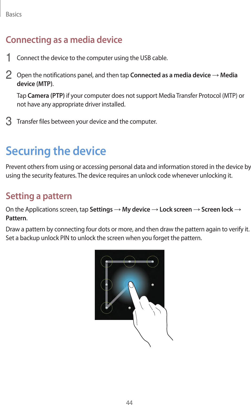 Basics44Connecting as a media device1  Connect the device to the computer using the USB cable.2  Open the notifications panel, and then tap Connected as a media device → Media device (MTP).Tap Camera (PTP) if your computer does not support Media Transfer Protocol (MTP) or not have any appropriate driver installed.3  Transfer files between your device and the computer.Securing the devicePrevent others from using or accessing personal data and information stored in the device by using the security features. The device requires an unlock code whenever unlocking it.Setting a patternOn the Applications screen, tap Settings → My device → Lock screen → Screen lock → Pattern.Draw a pattern by connecting four dots or more, and then draw the pattern again to verify it. Set a backup unlock PIN to unlock the screen when you forget the pattern.