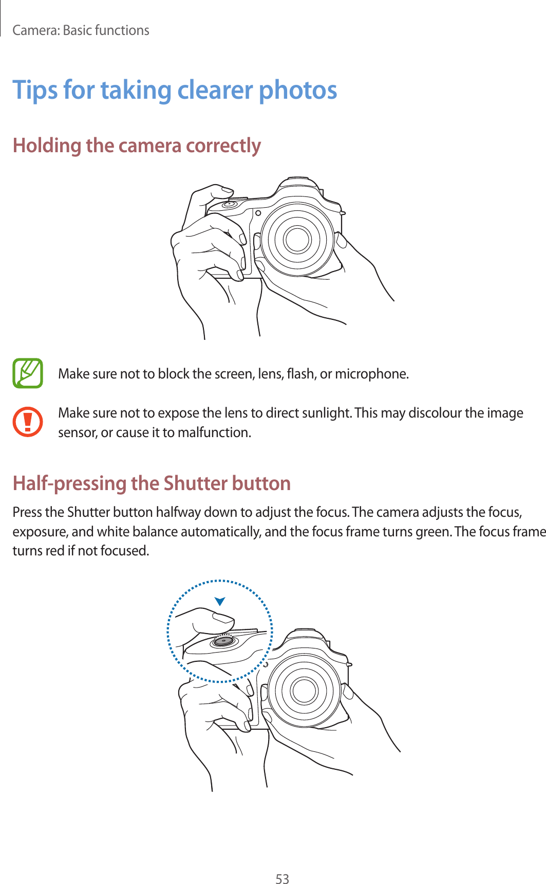 Camera: Basic functions53Tips for taking clearer photosHolding the camera correctlyMake sure not to block the screen, lens, flash, or microphone.Make sure not to expose the lens to direct sunlight. This may discolour the image sensor, or cause it to malfunction.Half-pressing the Shutter buttonPress the Shutter button halfway down to adjust the focus. The camera adjusts the focus, exposure, and white balance automatically, and the focus frame turns green. The focus frame turns red if not focused.