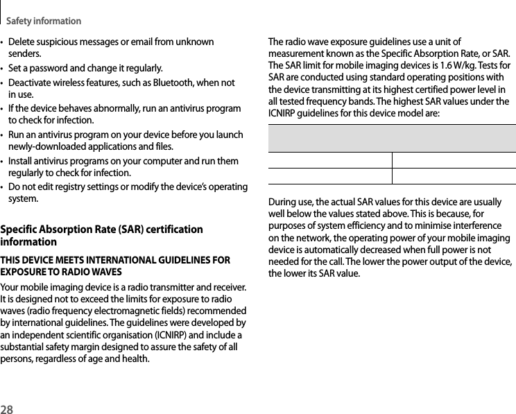 Safety information28• Delete suspicious messages or email from unknown senders.• Set a password and change it regularly.• Deactivate wireless features, such as Bluetooth, when not in use.• If the device behaves abnormally, run an antivirus program to check for infection.• Run an antivirus program on your device before you launch newly-downloaded applications and files.• Install antivirus programs on your computer and run them regularly to check for infection.• Do not edit registry settings or modify the device’s operating system.Specific Absorption Rate (SAR) certification informationTHIS DEVICE MEETS INTERNATIONAL GUIDELINES FOR EXPOSURE TO RADIO WAVESYour mobile imaging device is a radio transmitter and receiver. It is designed not to exceed the limits for exposure to radio waves (radio frequency electromagnetic fields) recommended by international guidelines. The guidelines were developed by an independent scientific organisation (ICNIRP) and include a substantial safety margin designed to assure the safety of all persons, regardless of age and health.The radio wave exposure guidelines use a unit of measurement known as the Specific Absorption Rate, or SAR. The SAR limit for mobile imaging devices is 1.6 W/kg. Tests for SAR are conducted using standard operating positions with the device transmitting at its highest certified power level in all tested frequency bands. The highest SAR values under the ICNIRP guidelines for this device model are: Body-worn SAR 0.842 W/kDuring use, the actual SAR values for this device are usually well below the values stated above. This is because, for purposes of system efficiency and to minimise interference on the network, the operating power of your mobile imaging device is automatically decreased when full power is not needed for the call. The lower the power output of the device, the lower its SAR value.