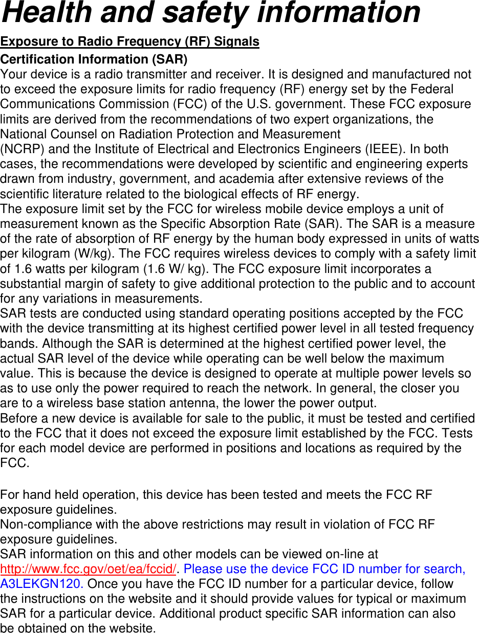 Health and safety information Exposure to Radio Frequency (RF) Signals Certification Information (SAR) Your device is a radio transmitter and receiver. It is designed and manufactured not to exceed the exposure limits for radio frequency (RF) energy set by the Federal Communications Commission (FCC) of the U.S. government. These FCC exposure limits are derived from the recommendations of two expert organizations, the National Counsel on Radiation Protection and Measurement (NCRP) and the Institute of Electrical and Electronics Engineers (IEEE). In both cases, the recommendations were developed by scientific and engineering experts drawn from industry, government, and academia after extensive reviews of the scientific literature related to the biological effects of RF energy. The exposure limit set by the FCC for wireless mobile device employs a unit of measurement known as the Specific Absorption Rate (SAR). The SAR is a measure of the rate of absorption of RF energy by the human body expressed in units of watts per kilogram (W/kg). The FCC requires wireless devices to comply with a safety limit of 1.6 watts per kilogram (1.6 W/ kg). The FCC exposure limit incorporates a substantial margin of safety to give additional protection to the public and to account for any variations in measurements. SAR tests are conducted using standard operating positions accepted by the FCC with the device transmitting at its highest certified power level in all tested frequency bands. Although the SAR is determined at the highest certified power level, the actual SAR level of the device while operating can be well below the maximum value. This is because the device is designed to operate at multiple power levels so as to use only the power required to reach the network. In general, the closer you are to a wireless base station antenna, the lower the power output. Before a new device is available for sale to the public, it must be tested and certified to the FCC that it does not exceed the exposure limit established by the FCC. Tests for each model device are performed in positions and locations as required by the FCC. For hand held operation, this device has been tested and meets the FCC RF exposure guidelines. Non-compliance with the above restrictions may result in violation of FCC RF exposure guidelines. SAR information on this and other models can be viewed on-line at http://www.fcc.gov/oet/ea/fccid/. Please use the device FCC ID number for search, A3LEKGN120. Once you have the FCC ID number for a particular device, follow the instructions on the website and it should provide values for typical or maximum SAR for a particular device. Additional product specific SAR information can also be obtained on the website.