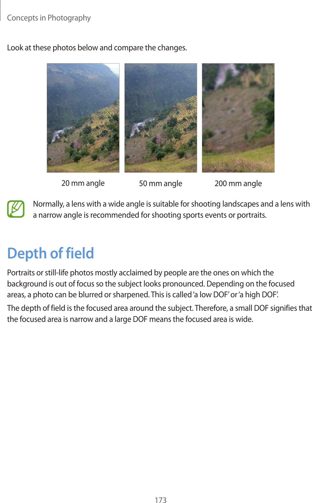 Concepts in Photography173Look at these photos below and compare the changes.20 mm angle 50 mm angle 200 mm angleNormally, a lens with a wide angle is suitable for shooting landscapes and a lens with a narrow angle is recommended for shooting sports events or portraits.Depth of fieldPortraits or still-life photos mostly acclaimed by people are the ones on which the background is out of focus so the subject looks pronounced. Depending on the focused areas, a photo can be blurred or sharpened. This is called ‘a low DOF’ or ‘a high DOF’.The depth of field is the focused area around the subject. Therefore, a small DOF signifies that the focused area is narrow and a large DOF means the focused area is wide.