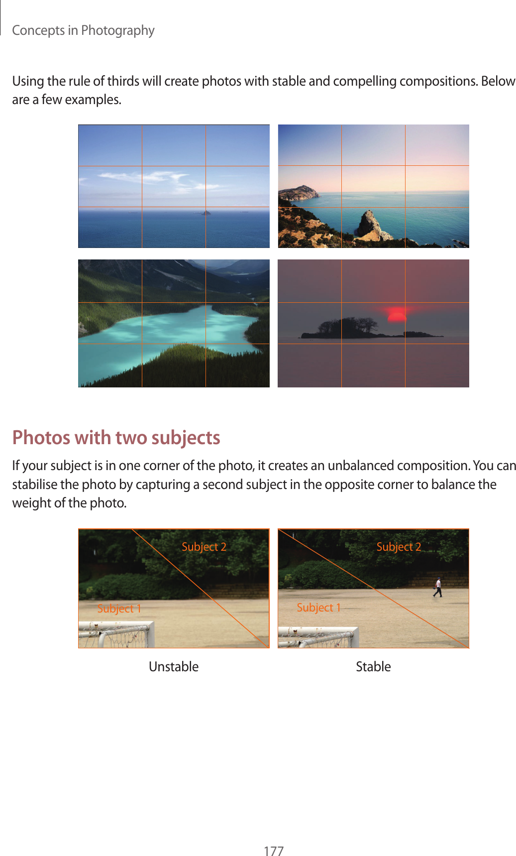 Concepts in Photography177Using the rule of thirds will create photos with stable and compelling compositions. Below are a few examples.Photos with two subjectsIf your subject is in one corner of the photo, it creates an unbalanced composition. You can stabilise the photo by capturing a second subject in the opposite corner to balance the weight of the photo.Subject 2Subject 1Subject 2Subject 1Unstable Stable