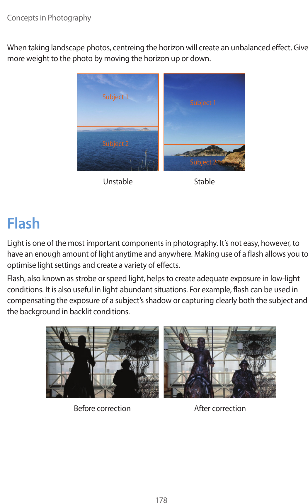 Concepts in Photography178When taking landscape photos, centreing the horizon will create an unbalanced effect. Give more weight to the photo by moving the horizon up or down.Subject 2Subject 1Subject 2Subject 1Unstable StableFlashLight is one of the most important components in photography. It’s not easy, however, to have an enough amount of light anytime and anywhere. Making use of a flash allows you to optimise light settings and create a variety of effects.Flash, also known as strobe or speed light, helps to create adequate exposure in low-light conditions. It is also useful in light-abundant situations. For example, flash can be used in compensating the exposure of a subject’s shadow or capturing clearly both the subject and the background in backlit conditions.Before correction After correction