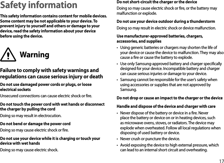 17Safety informationThis safety information contains content for mobile devices. Some content may be not applicable to your device. To prevent injury to yourself and others or damage to your device, read the safety information about your device before using the device.WarningFailure to comply with safety warnings and regulations can cause serious injury or deathDo not use damaged power cords or plugs, or loose electrical socketsUnsecured connections can cause electric shock or fire.Do not touch the power cord with wet hands or disconnect the charger by pulling the cordDoing so may result in electrocution.Do not bend or damage the power cordDoing so may cause electric shock or fire.Do not use your device while it is charging or touch your device with wet handsDoing so may cause electric shock.Do not short-circuit the charger or the deviceDoing so may cause electric shock or fire, or the battery may malfunction or explode.Do not use your device outdoor during a thunderstormDoing so may result in electric shock or device malfunction.Use manufacturer-approved batteries, chargers, accessories, and supplies• Using generic batteries or chargers may shorten the life of your device or cause the device to malfunction. They may also cause a fire or cause the battery to explode.• Use only Samsung-approved battery and charger specifically designed for your device. Incompatible battery and charger can cause serious injuries or damage to your device.• Samsung cannot be responsible for the user’s safety when using accessories or supplies that are not approved by Samsung.Do not drop or cause an impact to the charger or the deviceHandle and dispose of the device and charger with care• Never dispose of the battery or device in a fire. Never place the battery or device on or in heating devices, such as microwave ovens, stoves, or radiators. The device may explode when overheated. Follow all local regulations when disposing of used battery or device.• Never crush or puncture the device.• Avoid exposing the device to high external pressure, which can lead to an internal short circuit and overheating.