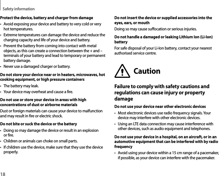 Safety information18Protect the device, battery and charger from damage• Avoid exposing your device and battery to very cold or very hot temperatures.• Extreme temperatures can damage the device and reduce the charging capacity and life of your device and battery.• Prevent the battery from coming into contact with metal objects, as this can create a connection between the + and – terminals of your battery and lead to temporary or permanent battery damage.• Never use a damaged charger or battery.Do not store your device near or in heaters, microwaves, hot cooking equipment, or high pressure containers• The battery may leak.• Your device may overheat and cause a fire.Do not use or store your device in areas with high concentrations of dust or airborne materialsDust or foreign materials can cause your device to malfunction and may result in fire or electric shock.Do not bite or suck the device or the battery• Doing so may damage the device or result in an explosion or fire.• Children or animals can choke on small parts.• If children use the device, make sure that they use the device properly.Do not insert the device or supplied accessories into the eyes, ears, or mouthDoing so may cause suffocation or serious injuries.Do not handle a damaged or leaking Lithium Ion (Li-Ion) batteryFor safe disposal of your Li-Ion battery, contact your nearest authorised service centre.CautionFailure to comply with safety cautions and regulations can cause injury or property damageDo not use your device near other electronic devices• Most electronic devices use radio frequency signals. Your device may interfere with other electronic devices.• Using an LTE data connection may cause interference with other devices, such as audio equipment and telephones.Do not use your device in a hospital, on an aircraft, or in an automotive equipment that can be interfered with by radio frequency• Avoid using your device within a 15 cm range of a pacemaker, if possible, as your device can interfere with the pacemaker.