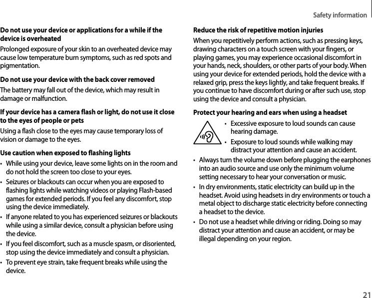 Safety information21Do not use your device or applications for a while if the device is overheatedProlonged exposure of your skin to an overheated device may cause low temperature burn symptoms, such as red spots and pigmentation.Do not use your device with the back cover removedThe battery may fall out of the device, which may result in damage or malfunction.If your device has a camera flash or light, do not use it close to the eyes of people or petsUsing a flash close to the eyes may cause temporary loss of vision or damage to the eyes.Use caution when exposed to flashing lights• While using your device, leave some lights on in the room and do not hold the screen too close to your eyes.• Seizures or blackouts can occur when you are exposed to flashing lights while watching videos or playing Flash-based games for extended periods. If you feel any discomfort, stop using the device immediately.• If anyone related to you has experienced seizures or blackouts while using a similar device, consult a physician before using the device.• If you feel discomfort, such as a muscle spasm, or disoriented, stop using the device immediately and consult a physician.• To prevent eye strain, take frequent breaks while using the device.Reduce the risk of repetitive motion injuriesWhen you repetitively perform actions, such as pressing keys, drawing characters on a touch screen with your fingers, or playing games, you may experience occasional discomfort in your hands, neck, shoulders, or other parts of your body. When using your device for extended periods, hold the device with a relaxed grip, press the keys lightly, and take frequent breaks. If you continue to have discomfort during or after such use, stop using the device and consult a physician.Protect your hearing and ears when using a headset•  Excessive exposure to loud sounds can cause hearing damage.•  Exposure to loud sounds while walking may distract your attention and cause an accident.• Always turn the volume down before plugging the earphones into an audio source and use only the minimum volume setting necessary to hear your conversation or music.• In dry environments, static electricity can build up in the headset. Avoid using headsets in dry environments or touch a metal object to discharge static electricity before connecting a headset to the device.• Do not use a headset while driving or riding. Doing so may distract your attention and cause an accident, or may be illegal depending on your region.