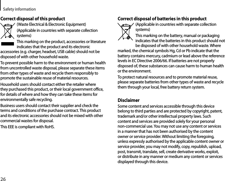 Safety information26Correct disposal of batteries in this product(Applicable in countries with separate collection systems)This marking on the battery, manual or packaging indicates that the batteries in this product should not be disposed of with other household waste. Where marked, the chemical symbols Hg, Cd or Pb indicate that the battery contains mercury, cadmium or lead above the reference levels in EC Directive 2006/66. If batteries are not properly disposed of, these substances can cause harm to human health or the environment.To protect natural resources and to promote material reuse, please separate batteries from other types of waste and recycle them through your local, free battery return system.DisclaimerSome content and services accessible through this device belong to third parties and are protected by copyright, patent, trademark and/or other intellectual property laws. Such content and services are provided solely for your personal non-commercial use. You may not use any content or services in a manner that has not been authorised by the content owner or service provider. Without limiting the foregoing, unless expressly authorised by the applicable content owner or service provider, you may not modify, copy, republish, upload, post, transmit, translate, sell, create derivative works, exploit, or distribute in any manner or medium any content or services displayed through this device.Correct disposal of this product(Waste Electrical &amp; Electronic Equipment)(Applicable in countries with separate collection systems)This marking on the product, accessories or literature indicates that the product and its electronic accessories (e.g. charger, headset, USB cable) should not be disposed of with other household waste.To prevent possible harm to the environment or human health from uncontrolled waste disposal, please separate these items from other types of waste and recycle them responsibly to promote the sustainable reuse of material resources.Household users should contact either the retailer where they purchased this product, or their local government office, for details of where and how they can take these items for environmentally safe recycling.Business users should contact their supplier and check the terms and conditions of the purchase contract. This product and its electronic accessories should not be mixed with other commercial wastes for disposal.This EEE is compliant with RoHS.