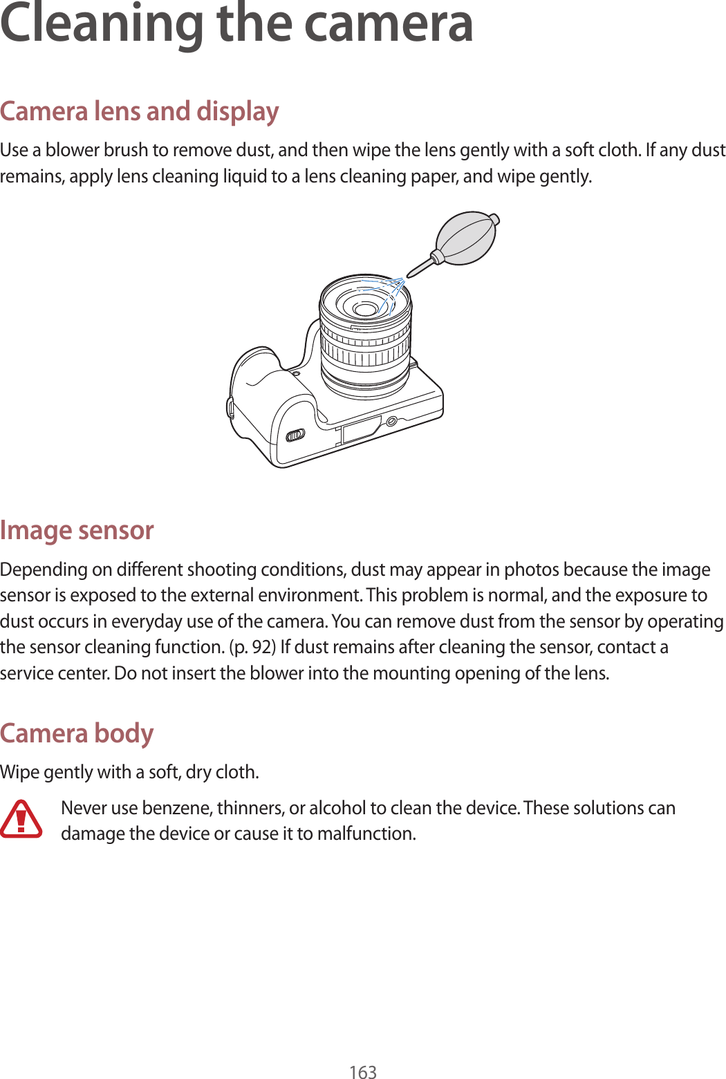 163Cleaning the cameraCamera lens and displayUse a blower brush to remove dust, and then wipe the lens gently with a soft cloth. If any dust remains, apply lens cleaning liquid to a lens cleaning paper, and wipe gently.Image sensorDepending on different shooting conditions, dust may appear in photos because the image sensor is exposed to the external environment. This problem is normal, and the exposure to dust occurs in everyday use of the camera. You can remove dust from the sensor by operating the sensor cleaning function. (p. 92) If dust remains after cleaning the sensor, contact a service center. Do not insert the blower into the mounting opening of the lens.Camera bodyWipe gently with a soft, dry cloth.Never use benzene, thinners, or alcohol to clean the device. These solutions can damage the device or cause it to malfunction. 