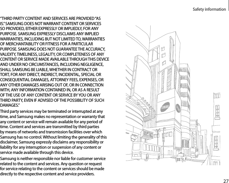 Safety information27“THIRD PARTY CONTENT AND SERVICES ARE PROVIDED “AS IS.” SAMSUNG DOES NOT WARRANT CONTENT OR SERVICES SO PROVIDED, EITHER EXPRESSLY OR IMPLIEDLY, FOR ANY PURPOSE. SAMSUNG EXPRESSLY DISCLAIMS ANY IMPLIED WARRANTIES, INCLUDING BUT NOT LIMITED TO, WARRANTIES OF MERCHANTABILITY OR FITNESS FOR A PARTICULAR PURPOSE. SAMSUNG DOES NOT GUARANTEE THE ACCURACY, VALIDITY, TIMELINESS, LEGALITY, OR COMPLETENESS OF ANY CONTENT OR SERVICE MADE AVAILABLE THROUGH THIS DEVICE AND UNDER NO CIRCUMSTANCES, INCLUDING NEGLIGENCE, SHALL SAMSUNG BE LIABLE, WHETHER IN CONTRACT OR TORT, FOR ANY DIRECT, INDIRECT, INCIDENTAL, SPECIAL OR CONSEQUENTIAL DAMAGES, ATTORNEY FEES, EXPENSES, OR ANY OTHER DAMAGES ARISING OUT OF, OR IN CONNECTION WITH, ANY INFORMATION CONTAINED IN, OR AS A RESULT OF THE USE OF ANY CONTENT OR SERVICE BY YOU OR ANY THIRD PARTY, EVEN IF ADVISED OF THE POSSIBILITY OF SUCH DAMAGES.”Third party services may be terminated or interrupted at any time, and Samsung makes no representation or warranty that any content or service will remain available for any period of time. Content and services are transmitted by third parties by means of networks and transmission facilities over which Samsung has no control. Without limiting the generality of this disclaimer, Samsung expressly disclaims any responsibility or liability for any interruption or suspension of any content or service made available through this device.Samsung is neither responsible nor liable for customer service related to the content and services. Any question or request for service relating to the content or services should be made directly to the respective content and service providers.