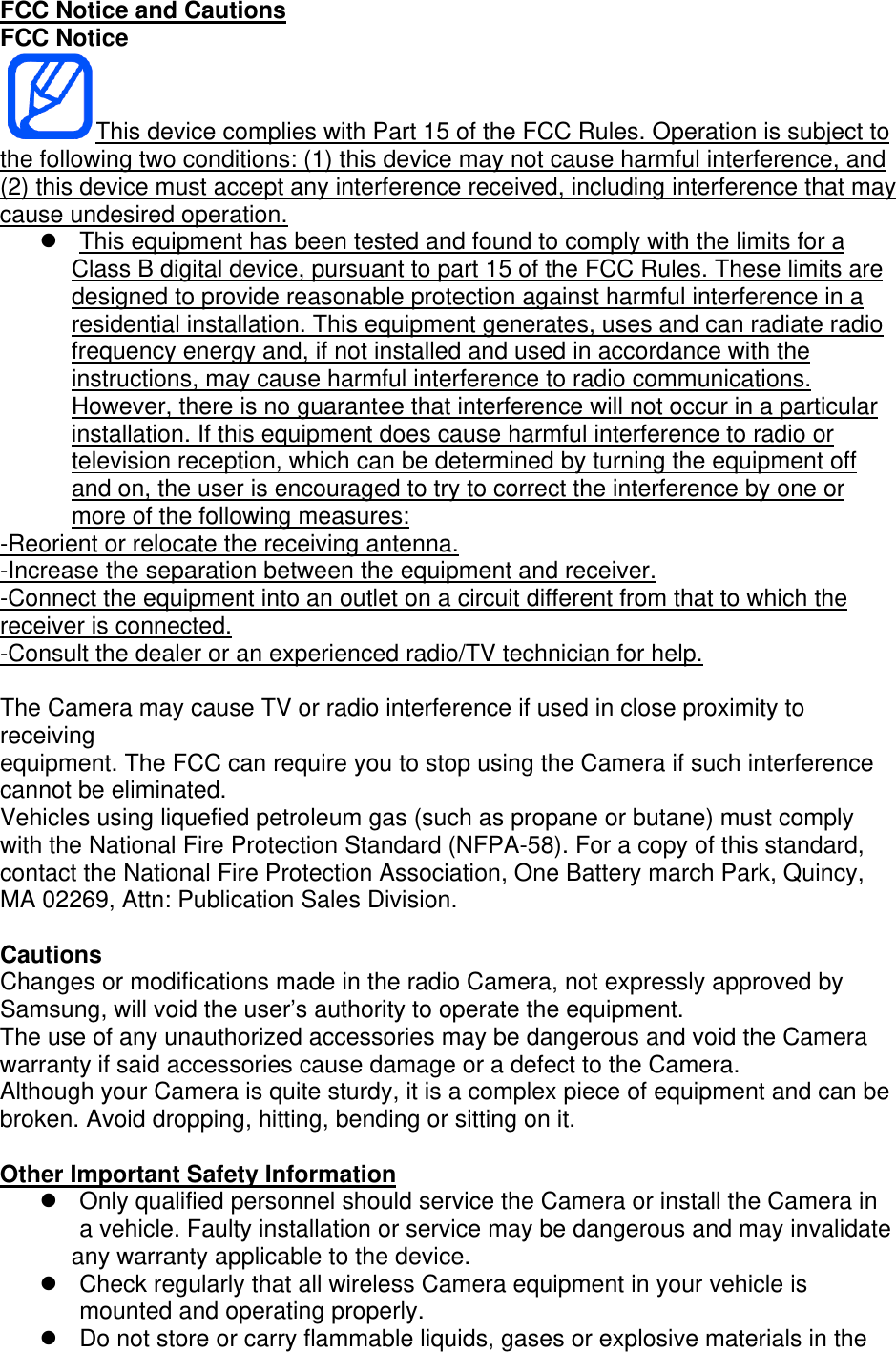 FCC Notice and Cautions FCC Notice This device complies with Part 15 of the FCC Rules. Operation is subject to the following two conditions: (1) this device may not cause harmful interference, and (2) this device must accept any interference received, including interference that may cause undesired operation.   This equipment has been tested and found to comply with the limits for a Class B digital device, pursuant to part 15 of the FCC Rules. These limits are designed to provide reasonable protection against harmful interference in a residential installation. This equipment generates, uses and can radiate radio frequency energy and, if not installed and used in accordance with the instructions, may cause harmful interference to radio communications. However, there is no guarantee that interference will not occur in a particular installation. If this equipment does cause harmful interference to radio or television reception, which can be determined by turning the equipment off and on, the user is encouraged to try to correct the interference by one or more of the following measures: -Reorient or relocate the receiving antenna. -Increase the separation between the equipment and receiver. -Connect the equipment into an outlet on a circuit different from that to which the receiver is connected. -Consult the dealer or an experienced radio/TV technician for help.  The Camera may cause TV or radio interference if used in close proximity to receiving equipment. The FCC can require you to stop using the Camera if such interference cannot be eliminated. Vehicles using liquefied petroleum gas (such as propane or butane) must comply with the National Fire Protection Standard (NFPA-58). For a copy of this standard, contact the National Fire Protection Association, One Battery march Park, Quincy, MA 02269, Attn: Publication Sales Division.  Cautions Changes or modifications made in the radio Camera, not expressly approved by Samsung, will void the user’s authority to operate the equipment. The use of any unauthorized accessories may be dangerous and void the Camera warranty if said accessories cause damage or a defect to the Camera. Although your Camera is quite sturdy, it is a complex piece of equipment and can be broken. Avoid dropping, hitting, bending or sitting on it.  Other Important Safety Information   Only qualified personnel should service the Camera or install the Camera in a vehicle. Faulty installation or service may be dangerous and may invalidate any warranty applicable to the device.   Check regularly that all wireless Camera equipment in your vehicle is mounted and operating properly.   Do not store or carry flammable liquids, gases or explosive materials in the 