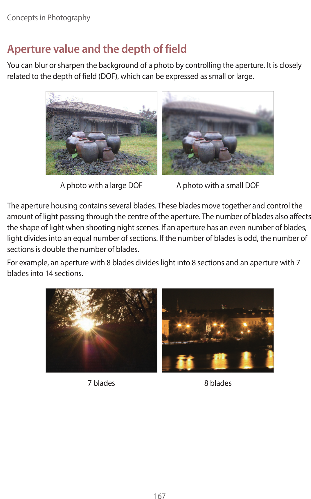 Concepts in Photography167Aperture value and the depth of fieldYou can blur or sharpen the background of a photo by controlling the aperture. It is closely related to the depth of field (DOF), which can be expressed as small or large.A photo with a large DOF A photo with a small DOFThe aperture housing contains several blades. These blades move together and control the amount of light passing through the centre of the aperture. The number of blades also affects the shape of light when shooting night scenes. If an aperture has an even number of blades, light divides into an equal number of sections. If the number of blades is odd, the number of sections is double the number of blades.For example, an aperture with 8 blades divides light into 8 sections and an aperture with 7 blades into 14 sections.7 blades 8 blades
