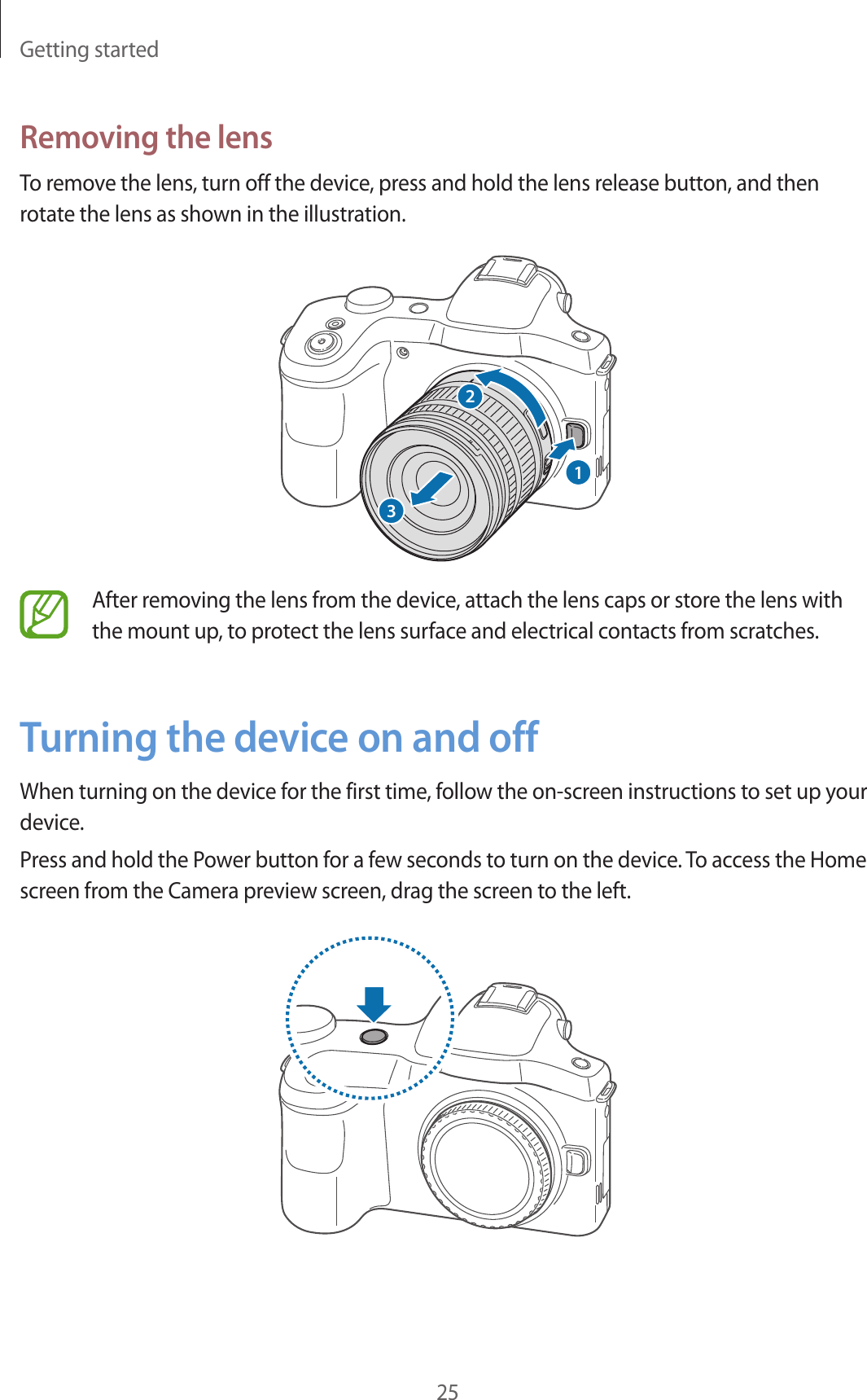 Getting started25Removing the lensTo remove the lens, turn off the device, press and hold the lens release button, and then rotate the lens as shown in the illustration.123After removing the lens from the device, attach the lens caps or store the lens with the mount up, to protect the lens surface and electrical contacts from scratches.Turning the device on and offWhen turning on the device for the first time, follow the on-screen instructions to set up your device.Press and hold the Power button for a few seconds to turn on the device. To access the Home screen from the Camera preview screen, drag the screen to the left.