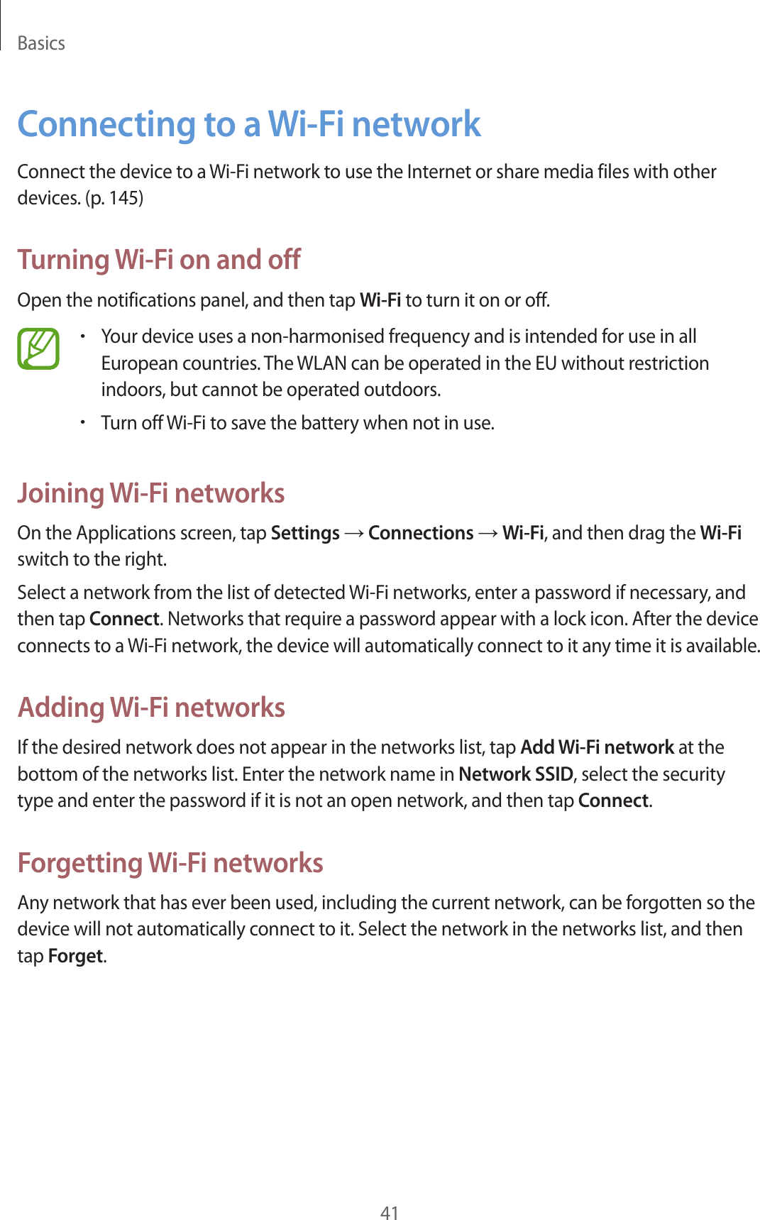 Basics41Connecting to a Wi-Fi networkConnect the device to a Wi-Fi network to use the Internet or share media files with other devices. (p. 145)Turning Wi-Fi on and offOpen the notifications panel, and then tap Wi-Fi to turn it on or off.•Your device uses a non-harmonised frequency and is intended for use in all European countries. The WLAN can be operated in the EU without restriction indoors, but cannot be operated outdoors.•Turn off Wi-Fi to save the battery when not in use.Joining Wi-Fi networksOn the Applications screen, tap Settings → Connections → Wi-Fi, and then drag the Wi-Fi switch to the right.Select a network from the list of detected Wi-Fi networks, enter a password if necessary, and then tap Connect. Networks that require a password appear with a lock icon. After the device connects to a Wi-Fi network, the device will automatically connect to it any time it is available.Adding Wi-Fi networksIf the desired network does not appear in the networks list, tap Add Wi-Fi network at the bottom of the networks list. Enter the network name in Network SSID, select the security type and enter the password if it is not an open network, and then tap Connect.Forgetting Wi-Fi networksAny network that has ever been used, including the current network, can be forgotten so the device will not automatically connect to it. Select the network in the networks list, and then tap Forget.