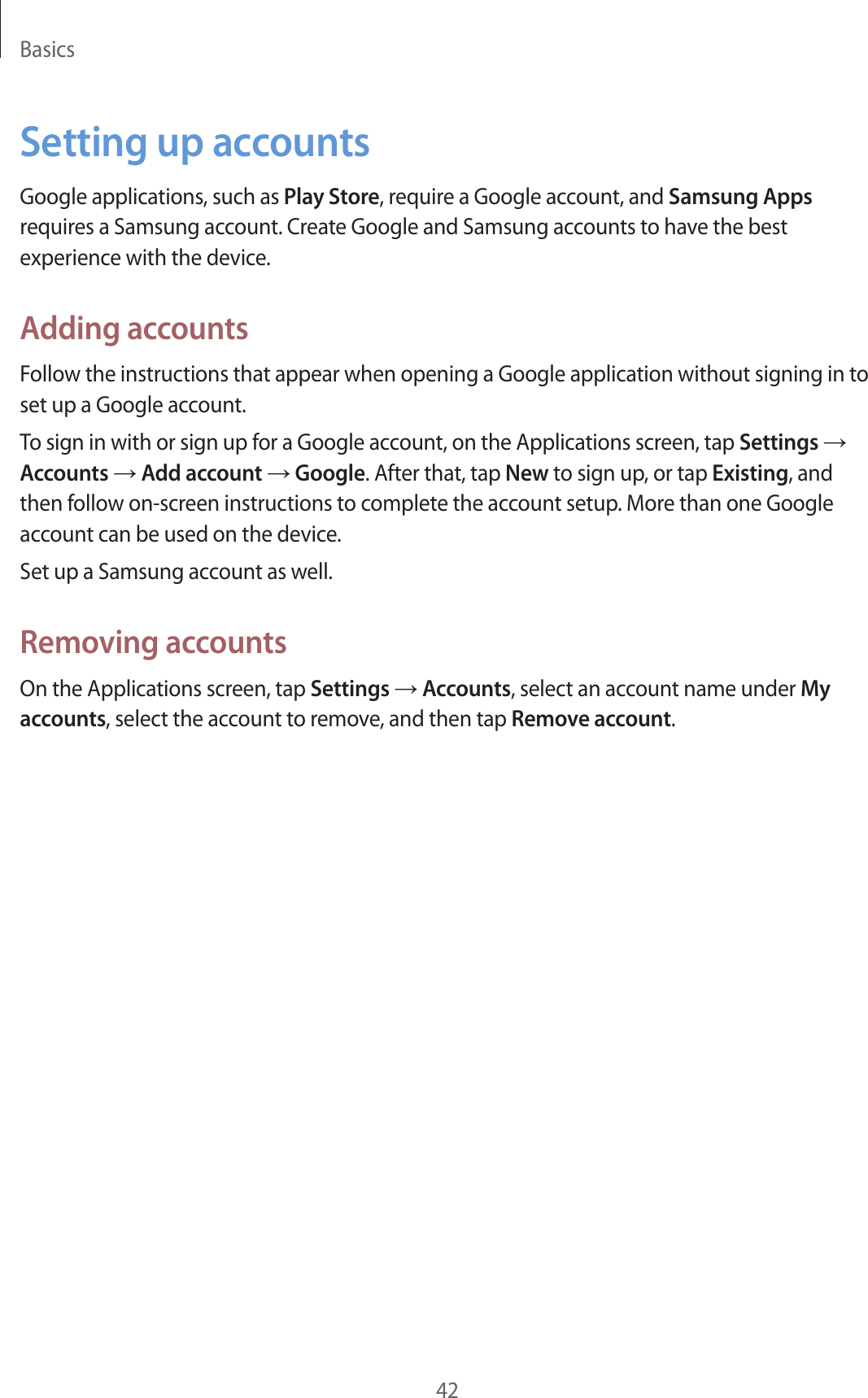 Basics42Setting up accountsGoogle applications, such as Play Store, require a Google account, and Samsung Apps requires a Samsung account. Create Google and Samsung accounts to have the best experience with the device.Adding accountsFollow the instructions that appear when opening a Google application without signing in to set up a Google account.To sign in with or sign up for a Google account, on the Applications screen, tap Settings → Accounts → Add account → Google. After that, tap New to sign up, or tap Existing, and then follow on-screen instructions to complete the account setup. More than one Google account can be used on the device.Set up a Samsung account as well.Removing accountsOn the Applications screen, tap Settings → Accounts, select an account name under My accounts, select the account to remove, and then tap Remove account.