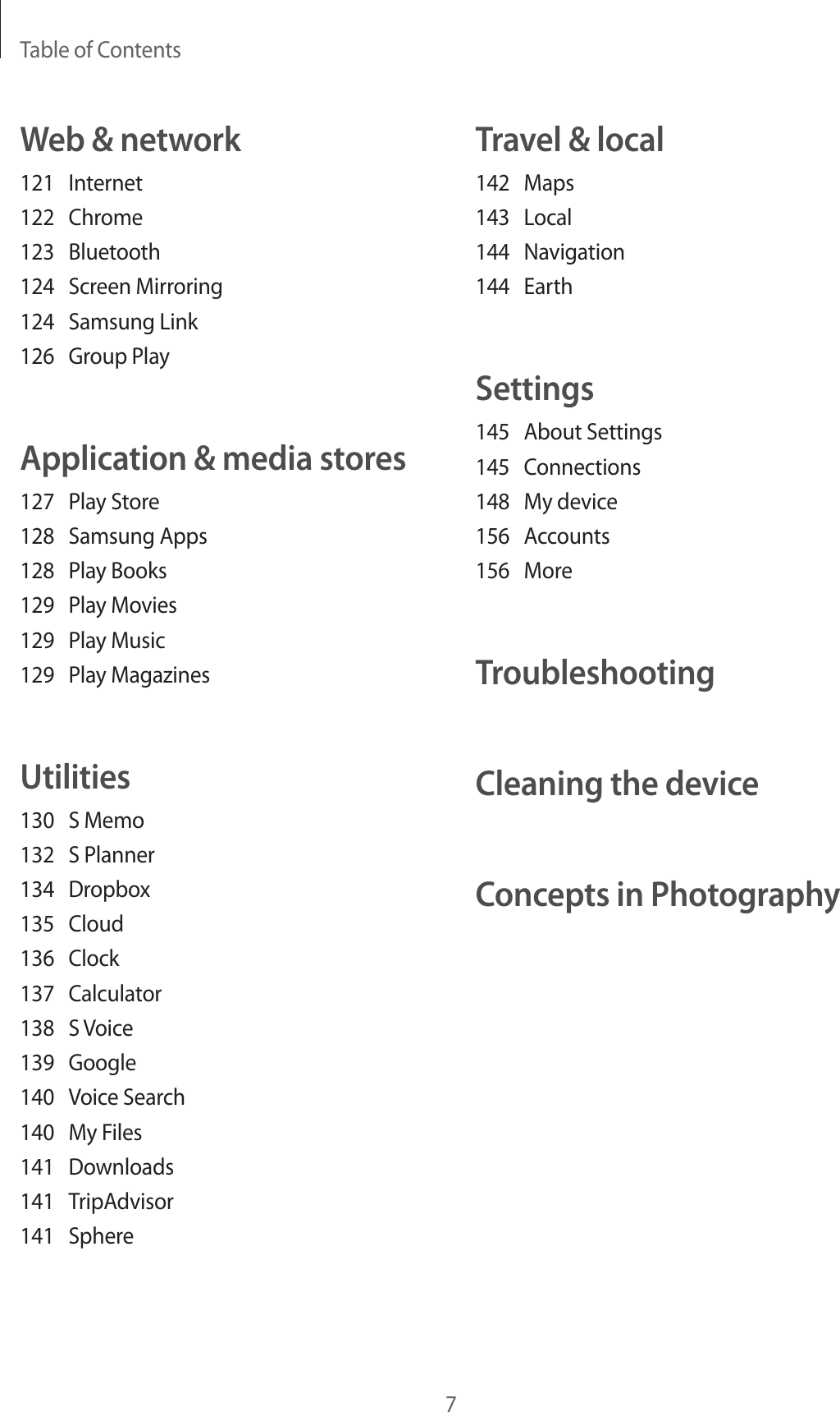 Table of Contents7Travel &amp; local142 Maps143 Local144 Navigation144 EarthSettings145  About Settings145 Connections148  My device156 Accounts156 MoreTroubleshootingCleaning the deviceConcepts in PhotographyWeb &amp; network121 Internet122 Chrome123 Bluetooth124  Screen Mirroring124  Samsung Link126  Group PlayApplication &amp; media stores127  Play Store128  Samsung Apps128  Play Books129  Play Movies129  Play Music129  Play MagazinesUtilities130  S Memo132  S Planner134 Dropbox135 Cloud136 Clock137 Calculator138  S Voice139 Google140  Voice Search140  My Files141 Downloads141 TripAdvisor141 Sphere