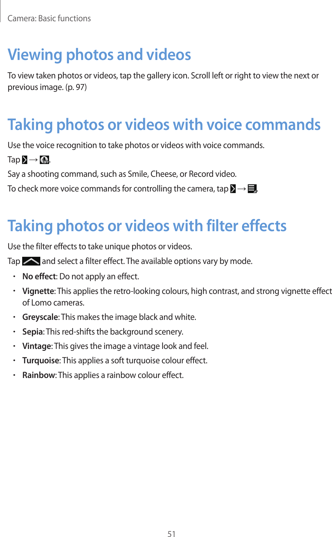 Camera: Basic functions51Viewing photos and videosTo view taken photos or videos, tap the gallery icon. Scroll left or right to view the next or previous image. (p. 97)Taking photos or videos with voice commandsUse the voice recognition to take photos or videos with voice commands.Tap → .Say a shooting command, such as Smile, Cheese, or Record video.To check more voice commands for controlling the camera, tap → .Taking photos or videos with filter effectsUse the filter effects to take unique photos or videos.Tap and select a filter effect. The available options vary by mode.•No effect: Do not apply an effect.•Vignette: This applies the retro-looking colours, high contrast, and strong vignette effect of Lomo cameras.•Greyscale: This makes the image black and white.•Sepia: This red-shifts the background scenery.•Vintage: This gives the image a vintage look and feel.•Turquoise: This applies a soft turquoise colour effect.•Rainbow: This applies a rainbow colour effect.