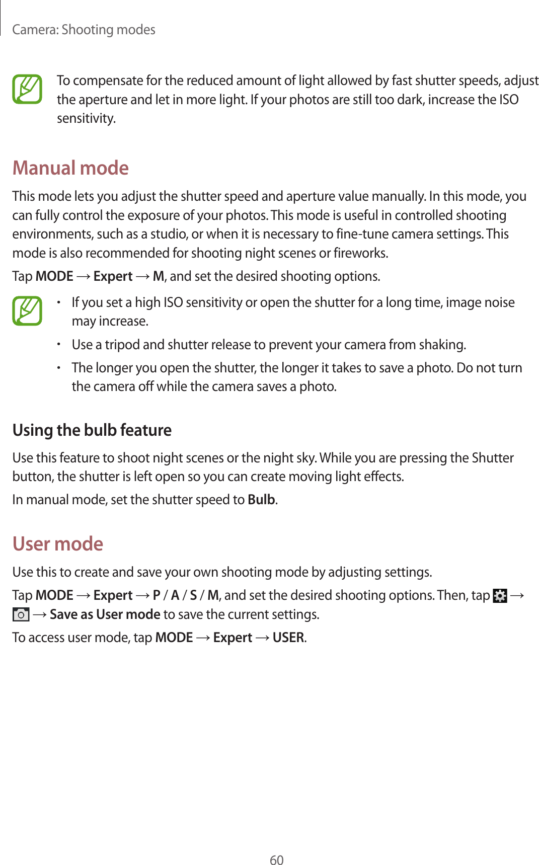 Camera: Shooting modes60To compensate for the reduced amount of light allowed by fast shutter speeds, adjust the aperture and let in more light. If your photos are still too dark, increase the ISO sensitivity.Manual modeThis mode lets you adjust the shutter speed and aperture value manually. In this mode, you can fully control the exposure of your photos. This mode is useful in controlled shooting environments, such as a studio, or when it is necessary to fine-tune camera settings. This mode is also recommended for shooting night scenes or fireworks.Tap MODE → Expert → M, and set the desired shooting options.•If you set a high ISO sensitivity or open the shutter for a long time, image noise may increase.•Use a tripod and shutter release to prevent your camera from shaking.•The longer you open the shutter, the longer it takes to save a photo. Do not turn the camera off while the camera saves a photo.Using the bulb featureUse this feature to shoot night scenes or the night sky. While you are pressing the Shutter button, the shutter is left open so you can create moving light effects.In manual mode, set the shutter speed to Bulb.User modeUse this to create and save your own shooting mode by adjusting settings.Tap MODE → Expert → P / A / S / M, and set the desired shooting options. Then, tap → → Save as User mode to save the current settings.To access user mode, tap MODE → Expert → USER.
