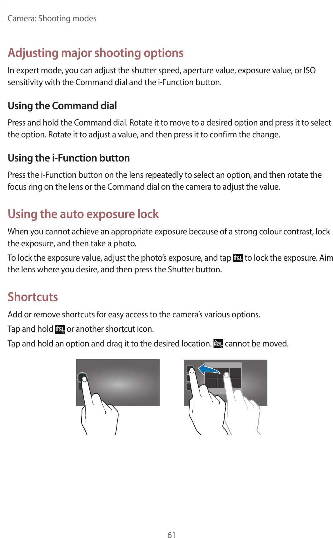 Camera: Shooting modes61Adjusting major shooting optionsIn expert mode, you can adjust the shutter speed, aperture value, exposure value, or ISO sensitivity with the Command dial and the i-Function button.Using the Command dialPress and hold the Command dial. Rotate it to move to a desired option and press it to select the option. Rotate it to adjust a value, and then press it to confirm the change.Using the i-Function buttonPress the i-Function button on the lens repeatedly to select an option, and then rotate the focus ring on the lens or the Command dial on the camera to adjust the value.Using the auto exposure lockWhen you cannot achieve an appropriate exposure because of a strong colour contrast, lock the exposure, and then take a photo.To lock the exposure value, adjust the photo’s exposure, and tap to lock the exposure. Aim the lens where you desire, and then press the Shutter button.ShortcutsAdd or remove shortcuts for easy access to the camera’s various options.Tap and hold or another shortcut icon.Tap and hold an option and drag it to the desired location. cannot be moved.