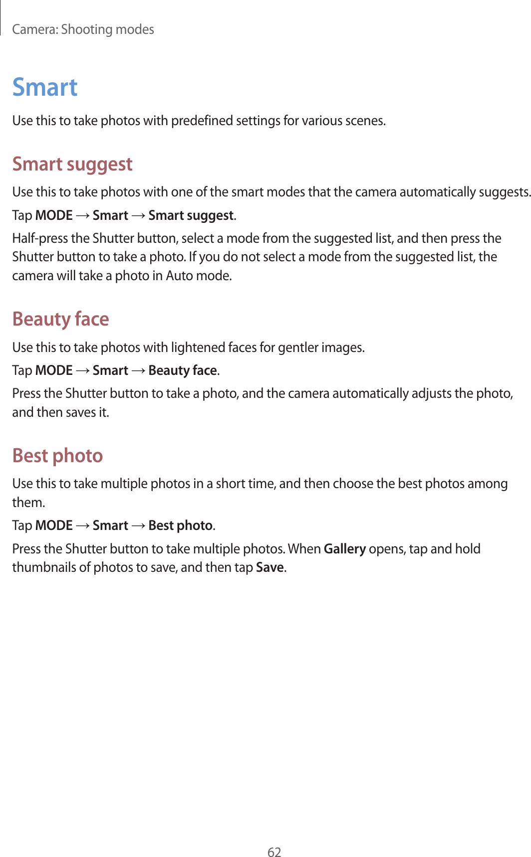 Camera: Shooting modes62SmartUse this to take photos with predefined settings for various scenes.Smart suggestUse this to take photos with one of the smart modes that the camera automatically suggests.Tap MODE → Smart → Smart suggest.Half-press the Shutter button, select a mode from the suggested list, and then press the Shutter button to take a photo. If you do not select a mode from the suggested list, the camera will take a photo in Auto mode.Beauty faceUse this to take photos with lightened faces for gentler images.Tap MODE → Smart → Beauty face.Press the Shutter button to take a photo, and the camera automatically adjusts the photo, and then saves it.Best photoUse this to take multiple photos in a short time, and then choose the best photos among them.Tap MODE → Smart → Best photo.Press the Shutter button to take multiple photos. When Gallery opens, tap and hold thumbnails of photos to save, and then tap Save.