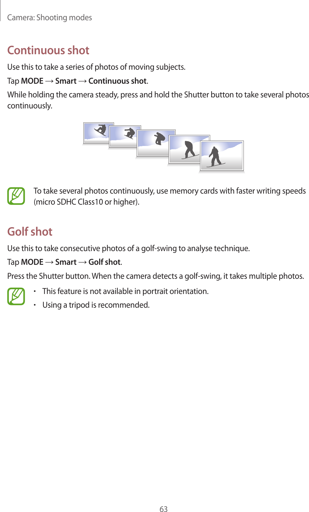 Camera: Shooting modes63Continuous shotUse this to take a series of photos of moving subjects.Tap MODE → Smart → Continuous shot.While holding the camera steady, press and hold the Shutter button to take several photos continuously.To take several photos continuously, use memory cards with faster writing speeds (micro SDHC Class10 or higher).Golf shotUse this to take consecutive photos of a golf-swing to analyse technique.Tap MODE → Smart → Golf shot.Press the Shutter button. When the camera detects a golf-swing, it takes multiple photos.•This feature is not available in portrait orientation.•Using a tripod is recommended.