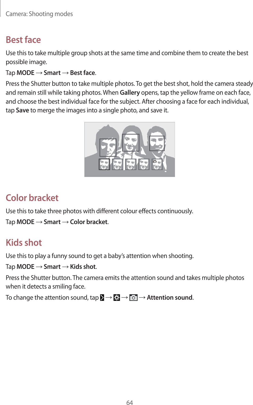 Camera: Shooting modes64Best faceUse this to take multiple group shots at the same time and combine them to create the best possible image.Tap MODE → Smart → Best face.Press the Shutter button to take multiple photos. To get the best shot, hold the camera steady and remain still while taking photos. When Gallery opens, tap the yellow frame on each face, and choose the best individual face for the subject. After choosing a face for each individual, tap Save to merge the images into a single photo, and save it.Color bracketUse this to take three photos with different colour effects continuously.Tap MODE → Smart → Color bracket.Kids shotUse this to play a funny sound to get a baby’s attention when shooting.Tap MODE → Smart → Kids shot.Press the Shutter button. The camera emits the attention sound and takes multiple photos when it detects a smiling face.To change the attention sound, tap → → → Attention sound.