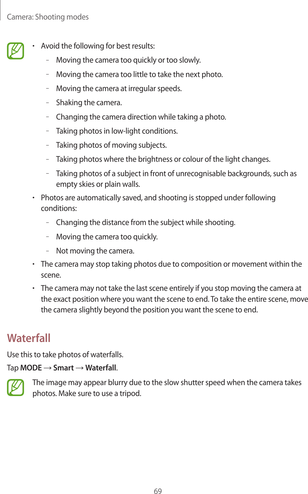 Camera: Shooting modes69•Avoid the following for best results:–Moving the camera too quickly or too slowly.–Moving the camera too little to take the next photo.–Moving the camera at irregular speeds.–Shaking the camera.–Changing the camera direction while taking a photo.–Taking photos in low-light conditions.–Taking photos of moving subjects.–Taking photos where the brightness or colour of the light changes.–Taking photos of a subject in front of unrecognisable backgrounds, such as empty skies or plain walls.•Photos are automatically saved, and shooting is stopped under following conditions:–Changing the distance from the subject while shooting.–Moving the camera too quickly.–Not moving the camera.•The camera may stop taking photos due to composition or movement within the scene.•The camera may not take the last scene entirely if you stop moving the camera at the exact position where you want the scene to end. To take the entire scene, move the camera slightly beyond the position you want the scene to end.WaterfallUse this to take photos of waterfalls.Tap MODE → Smart → Waterfall.The image may appear blurry due to the slow shutter speed when the camera takes photos. Make sure to use a tripod.